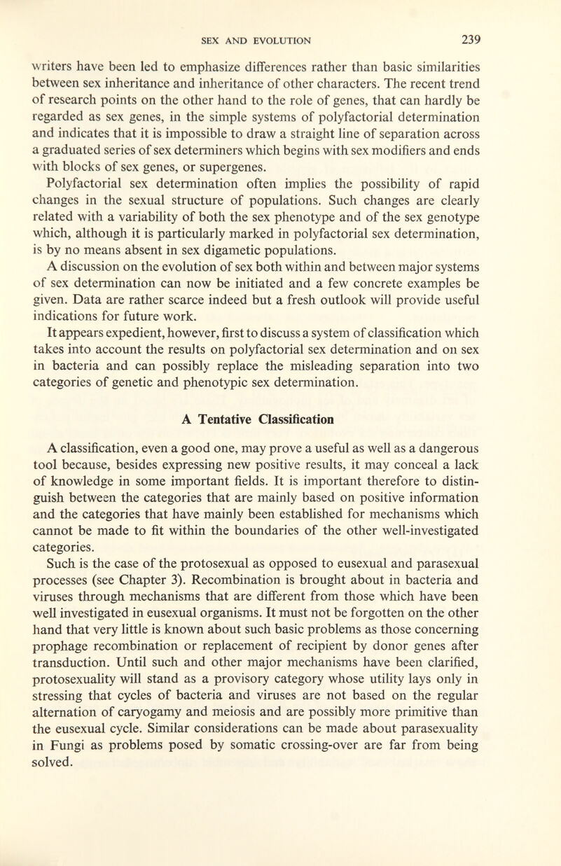 SEX AND EVOLUTION 239 writers have been led to emphasize differences rather than basic similarities between sex inheritance and inheritance of other characters. The recent trend of research points on the other hand to the role of genes, that can hardly be regarded as sex genes, in the simple systems of polyfactorial determination and indicates that it is impossible to draw a straight line of separation across a graduated series of sex determiners which begins with sex modifiers and ends with blocks of sex genes, or supergenes. Polyfactorial sex determination often imphes the possibility of rapid changes in the sexual structure of populations. Such changes are clearly related with a variability of both the sex phenotype and of the sex genotype which, although it is particularly marked in polyfactorial sex determination, is by no means absent in sex digametic populations. A discussion on the evolution of sex both within and between major systems of sex determination can now be initiated and a few concrete examples be given. Data are rather scarce indeed but a fresh outlook will provide useful indications for future work. It appears expedient, however, first to discuss a system of classification which takes into account the results on polyfactorial sex determination and on sex in bacteria and can possibly replace the misleading separation into two categories of genetic and phenotypic sex determination. A Tentative Classification A classification, even a good one, may prove a useful as well as a dangerous tool because, besides expressing new positive results, it may conceal a lack of knowledge in some important fields. It is important therefore to distin¬ guish between the categories that are mainly based on positive information and the categories that have mainly been established for mechanisms which cannot be made to fit within the boundaries of the other well-investigated categories. Such is the case of the protosexual as opposed to eusexual and parasexual processes (see Chapter 3). Recombination is brought about in bacteria and viruses through mechanisms that are different from those which have been well investigated in eusexual organisms. It must not be forgotten on the other hand that very little is known about such basic problems as those concerning prophage recombination or replacement of recipient by donor genes after transduction. Until such and other major mechanisms have been clarified, protosexuality will stand as a provisory category whose utility lays only in stressing that cycles of bacteria and viruses are not based on the regular alternation of caryogamy and meiosis and are possibly more primitive than the eusexual cycle. Similar considerations can be made about parasexuality in Fungi as problems posed by somatic crossing-over are far from being solved.
