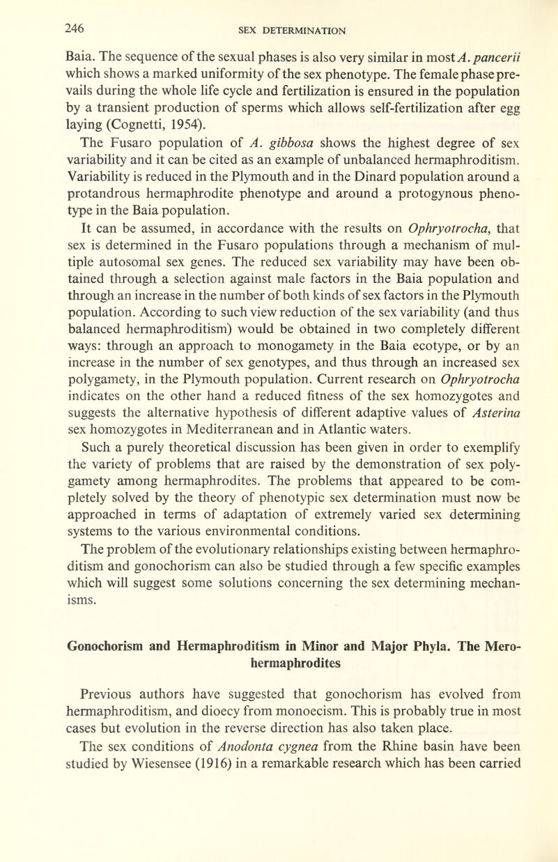 246 SEX DETERMINATION Baia. The sequence of the sexual phases is also very similar in most A. pancerii which shows a marked uniformity of the sex phenotype. The female phase pre¬ vails during the whole life cycle and fertilization is ensured in the population by a transient production of sperms which allows self-fertilization after egg laying (Cognetti, 1954). The Fusaro population of A. gibbosa shows the highest degree of sex variability and it can be cited as an example of unbalanced hermaphroditism. Variability is reduced in the Plymouth and in the Dinard population around a protandrous hermaphrodite phenotype and around a protogynous pheno¬ type in the Baia population. It can be assumed, in accordance with the results on Ophryotrocha, that sex is determined in the Fusaro populations through a mechanism of mul¬ tiple autosomal sex genes. The reduced sex variability may have been ob¬ tained through a selection against male factors in the Baia population and through an increase in the number of both kinds of sex factors in the Plymouth population. According to such view reduction of the sex variability (and thus balanced hermaphroditism) would be obtained in two completely different ways: through an approach to monogamety in the Baia ecotype, or by an increase in the number of sex genotypes, and thus through an increased sex polygamety, in the Plymouth population. Current research on Ophryotrocha indicates on the other hand a reduced fitness of the sex homozygotes and suggests the alternative hypothesis of different adaptive values of Asterina sex homozygotes in Mediterranean and in Atlantic waters. Such a purely theoretical discussion has been given in order to exemplify the variety of problems that are raised by the demonstration of sex poly¬ gamety among hermaphrodites. The problems that appeared to be com¬ pletely solved by the theory of phenotypic sex determination must now be approached in terms of adaptation of extremely varied sex determining systems to the various environmental conditions. The problem of the evolutionary relationships existing between hermaphro¬ ditism and gonochorism can also be studied through a few specific examples which will suggest some solutions concerning the sex determining mechan¬ isms. Gonochorism and Hermaphroditism in Minor and Major Phyla. The Mero- hermaphrodites Previous authors have suggested that gonochorism has evolved from hermaphroditism, and dioecy from monoecism. This is probably true in most cases but evolution in the reverse direction has also taken place. The sex conditions of Anodonta cygnea from the Rhine basin have been studied by Wiesensee (1916) in a remarkable research which has been carried