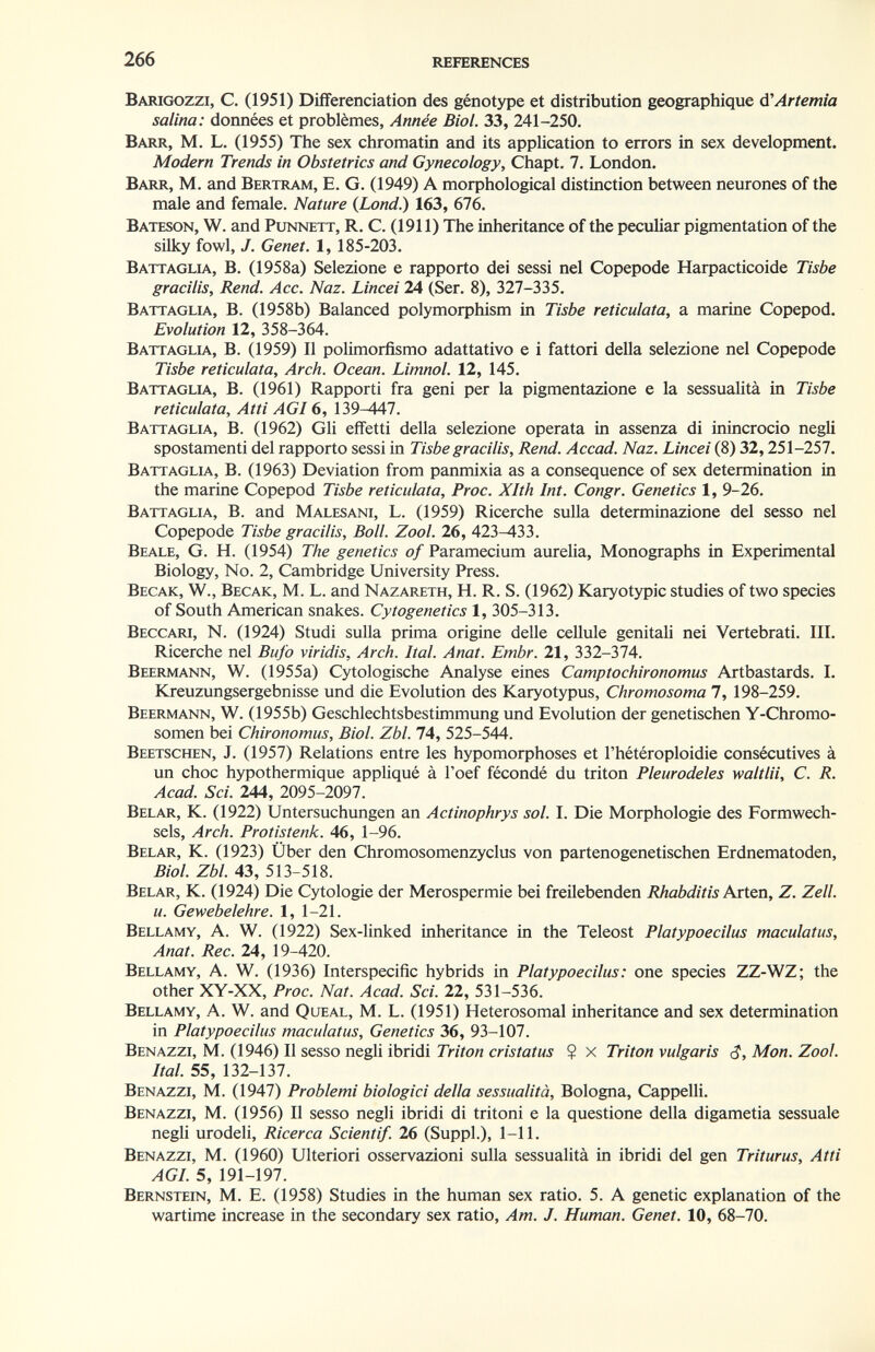 266 REFERENCES Barigozzi, с. (1951) Différenciation des génotype et distribution géographique é'Artemia salina: données et problèmes, Année Biol. 33, 241-250. Barr, M. L. (1955) The sex chromatin and its application to errors in sex development. Modern Trends in Obstetrics and Gynecology, Chapt. 7. London. Barr, M. and Bertram, E. G. (1949) A morphological distinction between neurones of the male and female. Nature (Lond.) 163, 676. Bateson, W. and Punnett, R. C. (1911) The inheritance of the peculiar pigmentation of the silky fowl, J. Genet. 1, 185-203. Battaglia, В. (1958a) Selezione e rapporto dei sessi nel Copepode Harpacticoide Tisbe gracilis. Rend. Асе. Naz. Lincei 24 (Ser. 8), 327-335. Battaglia, В. (1958b) Balanced polymorphism in Tisbe reticulata, a marine Copepod. Evolution 12, 358-364. Battaglla, B. (1959) II polimorfismo adattativo e i fattori della selezione nel Copepode Tisbe reticulata. Arch. Ocean. Limnol. 12, 145. Battaglia., В. (1961) Rapporti fra geni per la pigmentazione e la sessualità in Tisbe reticulata. Atti AGI 6, 139-447. Battaglia, B. (1962) Gli effetti della selezione operata in assenza di inincrocio negli spostamenti del rapporto sessi in Tisbe gracilis. Rend. Accad. Naz. Lincei (8) 32,251-257. Battaglia, B. (1963) Deviation from panmixia as a consequence of sex determination in the marine Copepod Tisbe reticulata, Proc. Xlth Int. Congr. Genetics 1, 9-26. Battaglia, В. and Malesani, L. (1959) Ricerche sulla determinazione del sesso nel Copepode Tisbe gracilis, Boll. Zool. 26, 423-433. Beale, G. H. (1954) The genetics of Paramecium aurelia. Monographs in Experimental Biology, No. 2, Cambridge University Press. Becak, W., Becak, M. L. and Nazareth, H. R. S. (1962) Karyotypic studies of two species of South American snakes. Cytogenetics 1, 305-313. Beccari, N. (1924) Studi sulla prima origine delle cellule genitali nei Vertebrati. III. Ricerche nel Bufo viridis. Arch. hai. Anat. Embr. 21, 332-374. Beermann, W. (1955a) Cytologische Analyse eines Camptochironomus Artbastards. I. Kreuzungsergebnisse und die Evolution des Karyotypus, Chromosoma 7, 198-259. Beermann, W. (1955b) Geschlechtsbestimmung und Evolution der genetischen Y-Chromo¬ somen bei Chironomus, Biol. Zbl. 74, 525-544. Beetschen, J. (1957) Relations entre les hypomorphoses et l'hétéroploidie consécutives à un choc hypothermique appliqué à Toef fécondé du triton Pleurodeles waltlii, C. R. Acad. Sci. 244, 2095-2097. Belar, К. (1922) Untersuchungen an Actinophrys sol. I. Die Morphologie des Formwech¬ sels, Arch. Protistenk. 46, 1-96. Belar, К. (1923) Über den Chromosomenzyclus von partenogenetischen Erdnematoden, Biol. Zbl. 43, 513-518. Belar, К. (1924) Die Cytologie der Merospermie bei freilebenden Rhabditis AxiQn, Z. Zell, u. Gewebelehre. 1, 1-21. Bellamy, A. W. (1922) Sex-linked inheritance in the Teleost Platypoecilus maculatus, Anat. Ree. 24, 19-420. Bellamy, A. W. (1936) Interspecific hybrids in Platypoecilus: one species ZZ-WZ; the other XY-XX, Proc. Nat. Acad. Sci. 22, 531-536. Bellamy, A. W. and Queal, M. L. (1951) Heterosomal inheritance and sex determination in Platypoecilus maculatus. Genetics 36, 93-107. Benazzi, M. (1946) II sesso negli ibridi TViVo« cmtoto $ x Triton vulgaris Mon. Zool. Ital. 55, 132-137. Benazzi, M. (1947) Problemi biologici della sessualità, Bologna, Cappelli. Benazzi, M. (1956) Il sesso negli ibridi di tritoni e la questione della digametia sessuale negli urodeli. Ricerca Scientif. 26 (SuppL), 1-11. Benazzi, M. (1960) Ulteriori osservazioni sulla sessualità in ibridi del gen Triturus, Atti AGI. 5, 191-197. Bernstein, M. E. (1958) Studies in the human sex ratio. 5. A genetic explanation of the wartime increase in the secondary sex ratio. Am. J. Human. Genet. 10, 68-70.