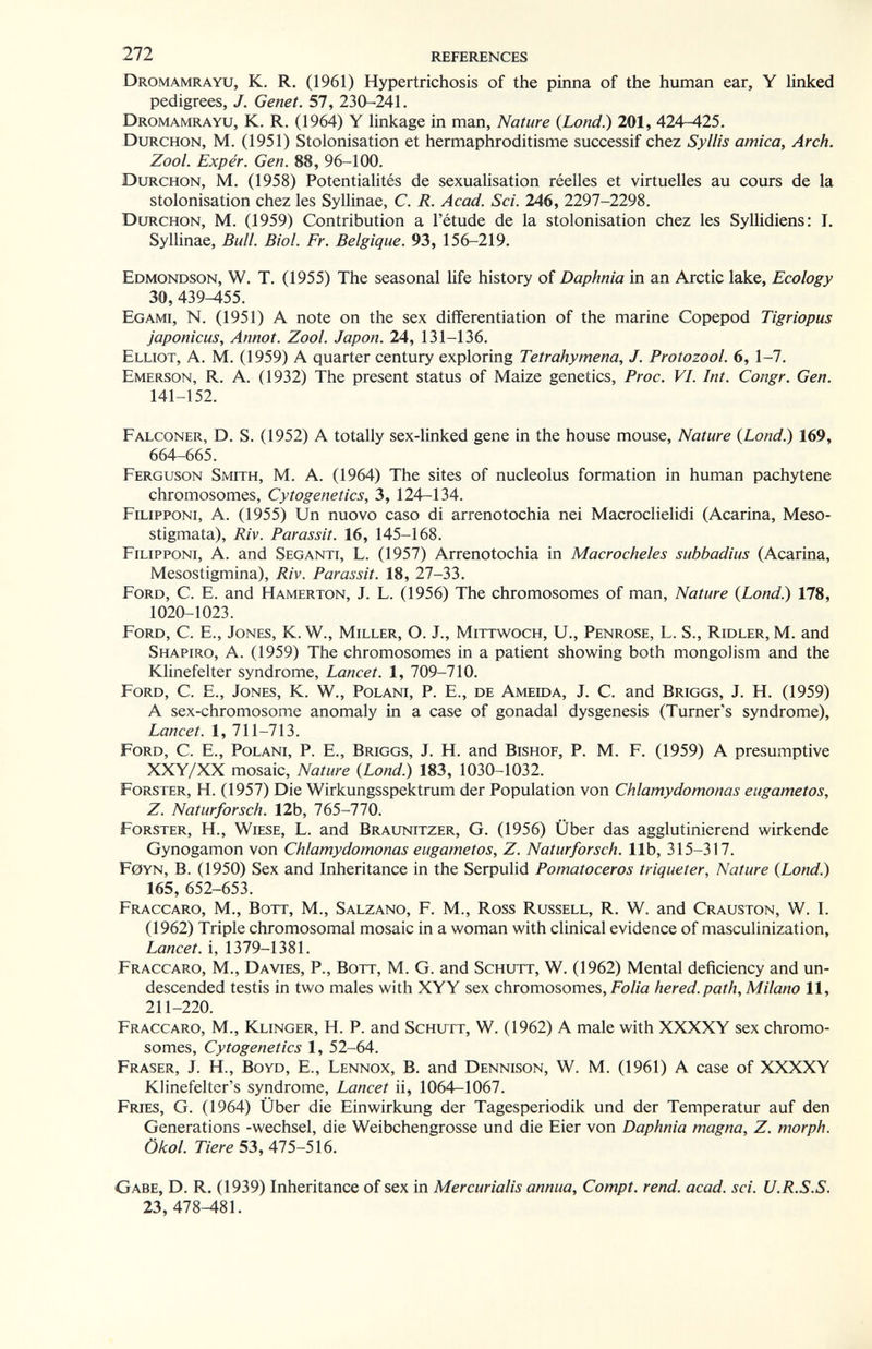 Til references Dromamrayu, K. R. (1961) Hypertrichosis of the pinna of the human ear, Y linked pedigrees, J. Genet. 57, 230-241. Dromamrayu, K. R. (1964) Y linkage in man. Nature {Lond.) 201, 424-425. Durchon, M. (1951) Stolonisation et hermaphroditisme successif chez Syllis arnica, Arch. Zool. Exper. Gen. 88, 96-100. Durchon, M. (1958) Potentialités de sexualisation réelles et virtuelles au cours de la stolonisation chez les Syllinae, C. R. Acad. Sci. 246, 2297-2298. Durchon, M. (1959) Contribution a l'étude de la stolonisation chez les Syllidiens: I, Syllinae, Bull. Biol. Fr. Belgique. 93, 156-219. Edmondson, W. t. (1955) The seasonal life history of Daphnia in an Arctic lake, Ecology 30, 439-455. Egami, N. (1951) A note on the sex differentiation of the marine Copepod Tigriopus japónicas, Annot. Zool. Japon. 24, 131-136. Elliot, A. M. (1959) A quarter century exploring Tetrahymena, J. Protozool. 6, 1-7. Emerson, R. A. (1932) The present status of Maize genetics, Proc. VI. Int. Congr. Gen. 141-152. Falconer, D. S. (1952) A totally sex-linked gene in the house mouse, Nature {bond.) 169, 664-665. Ferguson Smith, M. A. (1964) The sites of nucleolus formation in human pachytene chromosomes. Cytogenetics, 3, 124-134. Filipponi, a. (1955) Un nuovo caso di arrenotochia nei Macroclielidi (Acarina, Meso- stigmata), Riv. Parassit. 16, 145-168. Filipponi, A. and Seganti, L. (1957) Arrenotochia in Macrocheles subbadius (Acarina, Mesostigmina), Riv. Parassit. 18, 27-33. Ford, C. E. and Hamerton, J. L. (1956) The chromosomes of man. Nature {Lond.) 178, 1020-1023. Ford, C. E., Jones, K. W., Miller, O. J., Mittwoch, U., Penrose, L. S., Ridler, M. and Shapiro, A. (1959) The chromosomes in a patient showing both mongolism and the Klinefelter syndrome, Lancet. 1, 709-710. Ford, C. E., Jones, K. W., Polani, P. E., de Амеша, J. С. and Briggs, J. H. (1959) A sex-chromosome anomaly in a case of gonadal dysgenesis (Turner's syndrome), Lancet. 1, 711-713. Ford, C. E., Polani, P. E., Briggs, J. H. and Bishof, P. M. F. (1959) A presumptive XXY/XX mosaic. Nature {Lond.) 183, 1030-1032. Forster, H. (1957) Die Wirkungsspektrum der Population von Chlamydomonas eugametos, Z. Naturforsch. 12b, 765-770. Forster, H., Wiese, L. and Braunitzer, G. (1956) Über das agglutinierend wirkende Gynogamon von Chlamydomonas eugametos, Z. Naturforsch, lib, 315-317. F0YN, B. (1950) Sex and Inheritance in the Serpulid Pomatoceros triqueter. Nature {Lond.) 165, 652-653. Fraccaro, M., Bott, M., Salzano, F. M., Ross Russell, R. W. and Crauston, W. I. (1962) Triple chromosomal mosaic in a woman with clinical evidence of masculinization. Lancet, i, 1379-1381. Fraccaro, M., Da vies. P., Bott, M. G. and Schutt, W. (1962) Mental deficiency and un¬ descended testis in two males with XYY sex chromosomes. Folia hered.path, Milano 11, 211-220. Fraccaro, M., Klinger, H. P. and Schutt, W. (1962) A male with XXXXY sex chromo¬ somes, Cytogenetics 1, 52-64. Fraser, j. H., Boyd, E., Lennox, B. and Dennison, W. M. (1961) a case of xxxxy Klinefelter's syndrome. Lancet ii, 1064—1067. FbUES, G. (1964) Über die Einwirkung der Tagesperiodik und der Temperatur auf den Generations -Wechsel, die Weibchengrosse und die Eier von Daphnia magna, Z. morph. Ökol. Tiere 53, 475-516. Gabe, D. R. (1939) Inheritance of sex in Mercurialis annua, Compt. rend. acad. sei. U.R.S.S. 23, 478-^81.