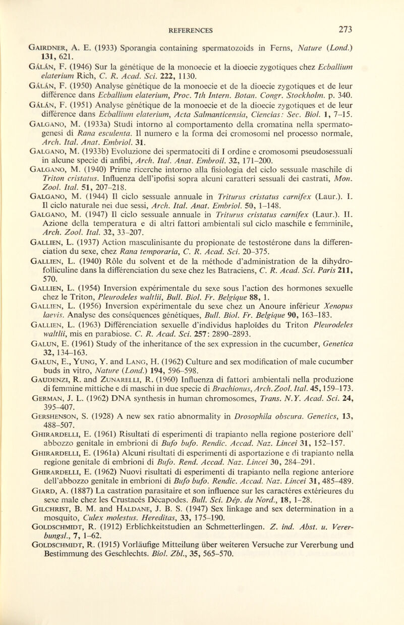 REFERENCES 273 Gairdner, a. E. (1933) Sporangia containmg spermatozoids in Ferns, Nature (Lond.) 131, 621. Gálán, F. (1946) Sur la génétique de la monoecie et la dioecie zygotiques chez Ecballium elaterium Rich, С. R. Acad. Sci. 222, ИЗО. Gálán, f. (1950) Analyse génétique de la monoecie et de la dioecie zygotiques et de leur différence dans Ecballium elaterium. Froc. Ith Intern. Botan. Congr. Stockholm, p. 340. Gálán, f. (1951) Analyse génétique de la monoecie et de la dioecie zygotiques et de leur différence dans Ecballium elaterium. Acta Salmanticensia, Ciencias: Sec. Biol. 1, 7-15. Galgano, M. (1933a) Studi intorno al comportamento della cromatina nella spermato- genesi di Rana esculenta. 11 numero e la forma dei cromosomi nel processo normale, Arch. Ital. Anat. Embrici. 31. Galgano, M. (1933b) Evoluzione dei spermatociti di I ordine e cromosomi pseudosessuali in alcune specie di anfibi. Arch. Ital. Anat. Embroil. 32, 171-200. Galgano, M. (1940) Prime ricerche intomo alla fisiologia del ciclo sessuale maschile di Triton cristatus. Influenza dell'ipofisi sopra alcuni caratteri sessuali dei castrati. Mon, Zool. Ital. 51, 207-218. Galgano, M. (1944) 11 ciclo sessuale annuale in Triturus cristatus carnifex (Laur.). I. Il ciclo naturale nei due sessi. Arch. Ital. Anat. Embriol. 50, 1-148. Galgano, M. (1947) Il ciclo sessuale annuale in Triturus cristatus carnifex (Laur.). IL Azione della temperatura e di altri fattori ambientali sul ciclo maschile e femminile. Arch. Zool. Ital. 32, 33-207. Gallien, L. (1937) Action masculinisante du propionate de testostérone dans la différen¬ ciation du sexe, chez Rana temporaria, С. R. Acad. Sci. 20-315. Gallien, L. (1940) Rôle du solvent et de la méthode d'administration de la dihydro- folliculine dans la différenciation du sexe chez les Batraciens, C. R. Acad. Sci. Paris 211, 570. Gallien, L. (1954) Inversion expérimentale du sexe sous l'action des hormones sexuelle chez le Triton, Pleurodeles waltlii, Bull. Biol. Fr. Belgique 88, 1. Gallien, L. (1956) Inversion expérimentale du sexe chez un Anoure inférieur Xenopus laevis. Analyse des conséquences génétiques, Bull. Biol. Fr. Belgique 90, 163-183. Gallien, L. (1963) Différenciation sexuelle d'individus haploïdes du Triton Pleurodeles waltlii, mis en parabiose. C. R. Acad. Sci. 251: 2890-2893. Galun, E. (1961) Study of the inheritance of the sex expression in the cucumber. Genetica 32,134-163. Galun, E., Yung, Y. and Lang, H. (1962) Culture and sex modification of male cucumber buds in vitro. Nature {Lond.) 194, 596-598. Gaudenzi, R. and Zunarelli, R. (1960) Influenza di fattori ambientali nella produzione di femmine mittiche e di maschi in due specie di Brachionus, Arch. Zool. Ital. 45,159-173. German, J. L. (1962) DNA synthesis in human chromosomes. Trans. N.Y. Acad. Sci. 24, 395-407. Gershenson, S. (1928) A new sex ratio abnormality in Drosophila obscura. Genetics, 13, 488-507. Ghirardelli, e. (1961) Risultati di esperimenti di trapianto nella regione posteriore dell' abbozzo genitale in embrioni di Bufo bufo. Rendic. Accad. Naz. Lincei 31, 152-157. Ghirardelli, E. (1961a) Alcuni risultati di esperimenti di asportazione e di trapianto nella regione genitale di embrioni di Bufo. Rend. Accad. Naz. Lincei 30, 284-291. Ghirardelli, E. (1962) Nuovi risultati di esperimenti di trapianto nella regione anteriore dell'abbozzo genitale in embrioni di Bufo bufo. Rendic. Accad. Naz. Lincei 31, 485-489. Giard, a. (1887) La castration parasitaire et son influence sur les caractères extérieures du sexe maie chez les Crustacés Décapodes. Bull. Sci. Dép. du Nord., 18, 1-28. Gilchrist, В. M. and Haldane, J. B. S. (1947) Sex linkage and sex determination in a mosquito, Culex molestus. Hereditas, 33, 175-190. Goldschmidt, R. (1912) Erblichkeitstudien an Schmetterlingen. Z. ind. Abst. u. Verer- bungsL, 7, 1-62. Goldschmidt, R. (1915) Vorläufige Mitteilung über weiteren Versuche zur Vererbung und Bestimmung des Geschlechts. Biol. Zbl., 35, 565-570.