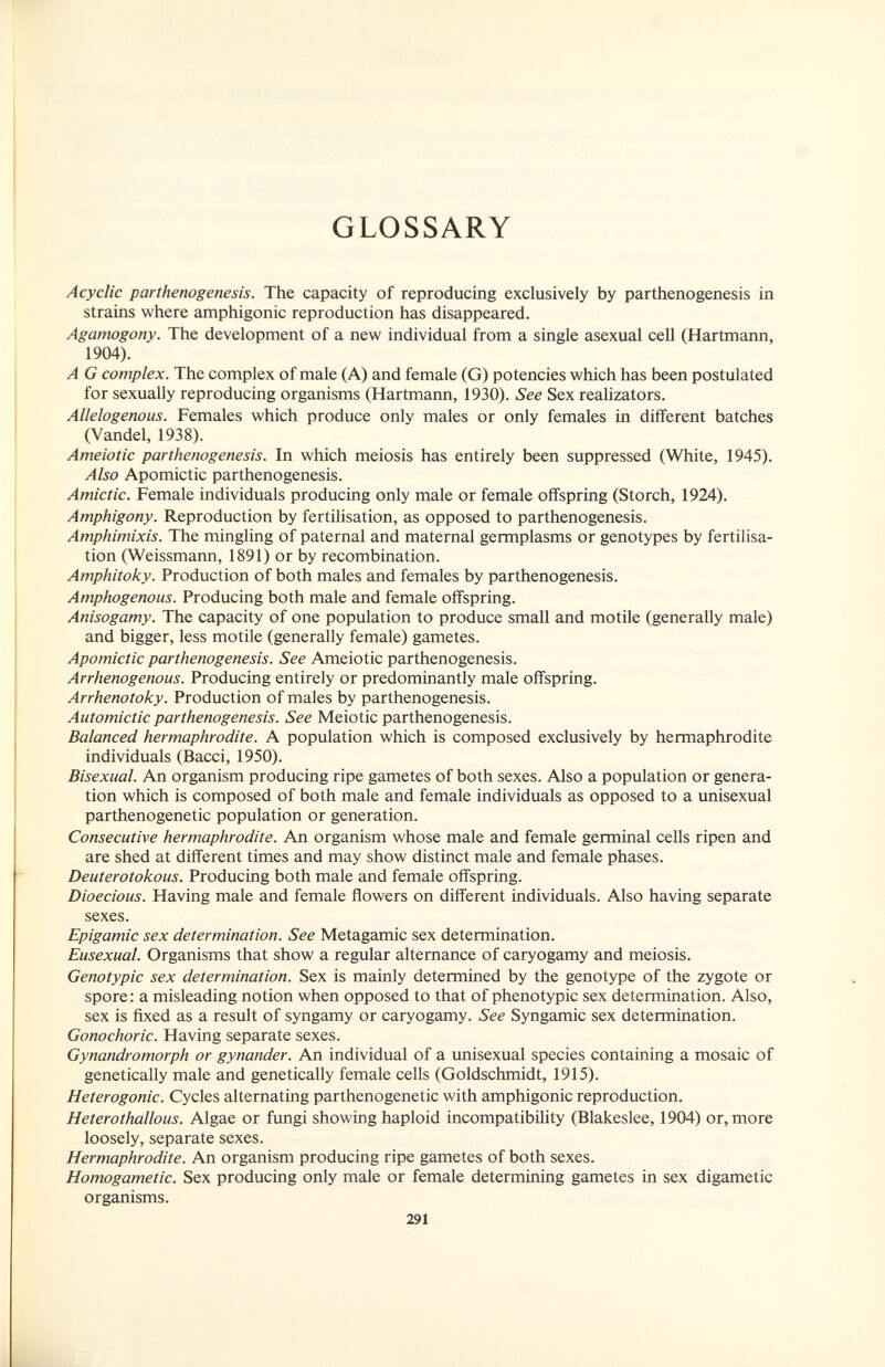 GLOSSARY Acyclic parthenogenesis. The capacity of reproducing exclusively by parthenogenesis in strains where amphigonic reproduction has disappeared. Agamogony. The development of a new individual from a single asexual cell (Hartmann, 1904). A G complex. The complex of male (A) and female (G) potencies which has been postulated for sexually reproducing organisms (Hartmann, 1930). See Sex realizators. Allelogenous. Females which produce only males or only females in different batches (Vandel, 1938). Ameiotic parthenogenesis. In which meiosis has entirely been suppressed (White, 1945). Also Apomictic parthenogenesis. Amictic. Female individuals producing only male or female offspring (Storch, 1924). Amphigony. Reproduction by fertilisation, as opposed to parthenogenesis. Amphimixis. The mingling of paternal and maternal germplasms or genotypes by fertilisa¬ tion (Weissmann, 1891) or by recombination. Amphitoky. Production of both males and females by parthenogenesis. Amphogenous. Producing both male and female offspring. Anisogamy. The capacity of one population to produce small and motile (generally male) and bigger, less motile (generally female) gametes. Apomictic parthenogenesis. See Ameiotic parthenogenesis. Arrhenogenous. Producing entirely or predominantly male offspring. Arrhenotoky. Production of males by parthenogenesis. Automictic parthenogenesis. See Meiotic parthenogenesis. Balanced hermaphrodite. A population which is composed exclusively by hermaphrodite individuals (Bacci, 1950). Bisexual. An organism producing ripe gametes of both sexes. Also a population or genera¬ tion which is composed of both male and female individuals as opposed to a unisexual parthenogenetic population or generation. Consecutive hermaphrodite. An organism whose male and female germinal cells ripen and are shed at different times and may show distinct male and female phases. Deuterotokous. Producing both male and female offspring. Dioecious. Having male and female flowers on different individuals. Also having separate sexes. Epigamie sex determination. See Metagamic sex determination. Eusexual. Organisms that show a regular alternance of caryogamy and meiosis. Genotypic sex determination. Sex is mainly determined by the genotype of the zygote or spore: a misleading notion when opposed to that of phenotypic sex determination. Also, sex is fixed as a result of syngamy or caryogamy. See Syngamie sex determination. Gonochoric. Having separate sexes. Gynandromorph or gynander. An individual of a unisexual species containing a mosaic of genetically male and genetically female cells (Goldschmidt, 1915). Heterogenic. Cycles alternating parthenogenetic with amphigonic reproduction. Heterothallous. Algae or fungi showing haploid incompatibility (Blakeslee, 1904) or, more loosely, separate sexes. Hermaphrodite. An organism producing ripe gametes of both sexes. Homogametic. Sex producing only male or female determining gametes in sex digametic organisms. 291