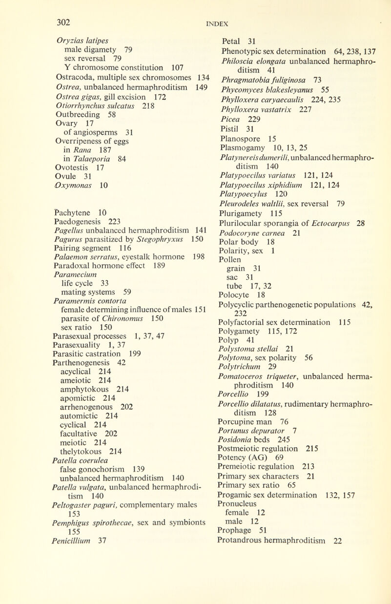 302 INDEX Oryzias latìpes male digamety 79 sex reversai 79 Y chromosome constitution 107 Ostracoda, multiple sex chromosomes 134 Ostrea, unbalanced hermaphroditism 149 Ostrea gigas, gììÌQxcìùon 172 Otiorrhynchus sulcatus 218 Outbreeding 58 Ovary 17 of angiosperms 31 Overripeness of eggs in Rana 187 in Talaeporia 84 Ovo testis 17 Ovule 31 О xy monas 10 Pachytene 10 Paedogenesis 223 Page I I us unbalanced hermaphroditism 141 Pagurus parasitized by Stegophryxus 150 Pairing segment 116 Palaemon serratas, eyestalk hormone 198 Paradoxal hormone effect 189 Paramecium life cycle 33 mating systems 59 Paramermis contorta female determining influence of males 151 parasite of Chironomus 150 sex ratio 150 Parasexual processes 1, 37, 47 Parasexuality 1, 37 Parasitic castration 199 Parthenogenesis 42 acyclical 214 ameiotic 214 amphytokous 214 apomictic 214 arrhenogenous 202 automictic 214 cyclical 214 facultative 202 meiotic 214 thelytokous 214 Patella coerulea false gonochorism 139 unbalanced hermaphroditism 140 Patella vulgata, unbalanced hermaphrodi¬ tism 140 Peltogaster paguri, complementary males 153 Pemphigus spirothecae, sex and symbionts 155 Pénicillium 37 Petal 31 Phenotypic sex determination 64, 238,137 Philoscia elongata unbalanced hermaphro¬ ditism 41 Phragmatobia fuliginosa 1Ъ Phycomyces blakesleyanus 55 Phylloxera caryaecaulis 224, 235 Phylloxera vastatrix 227 Picea 229 Pistil 31 Planospore 15 Plasmogamy 10, 13, 25 Platynereis dumerili, unbalanced hermaphro¬ ditism 140 Platypoecilus variatus 121, 124 Platypoecilus xiphidium 121, 124 Platypoecylus 120 Pleur odeles wait Hi, sex reversal 79 Plurigamety 115 Plurilocular sporangia of Ectocarpus 28 Podocoryne carnea 21 Polar body 18 Polarity, sex 1 Pollen grain 31 sac 31 tube 17, 32 Polocy te 18 Polycyclic parthenogenetic populations 42, 232 Polyfactorial sex determination 115 Polygamety 115, 172 Polyp 41 Polystoma stellai 21 Polytoma, sex polarity 56 Polytrichum 29 Pomatoceros triqueter, unbalanced herma¬ phroditism 140 Porcellio 199 Porcellio dilatatus, rudimentary hermaphro¬ ditism 128 Porcupine man 76 Portunus depurator 1 Posidonia beds 245 Postmeiotic regulation 215 Potency (AG) 69 Premeiotic regulation 213 Primary sex characters 21 Primary sex ratio 65 Progamic sex determination 132,157 Pronucleus female 12 male 12 Prophage 51 Protandrous hermaphroditism 22