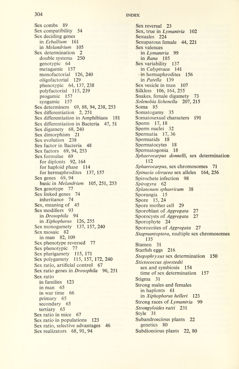 304 INDEX Sex combs 89 Sex compatibility 54 Sex deciding genes in Ecballium 161 in Melandrium 105 Sex determination 2 double systems 250 genotypic 64 metagamic 157 monofactorial 126, 240 oligofactorial 129 phenotypic 64, 137, 238 polyfactorial 115, 239 progamic 157 Syngamie 157 Sex determiners 69, 88, 94, 238, 253 Sex diflferentiation 2, 251 Sex differentiation in Amphibians 181 Sex differentiation in Bacteria 47, 51 Sex digamety 68, 240 Sex dimorphism 21 Sex evolution 238 Sex factor in Bacteria 48 Sex factors 69, 94, 253 Sex formulae 69 for diplonts 92,164 for haploid phase 114 for hermaphrodites 137,157 Sex genes 69, 94 basic in Melandrium 105, 251, 253 Sex genotype 77 Sex linked genes 74 inheritance 74 Sex, meaning of 45 Sex modifiers 93 in Drosophila 94 in Xiphophorus 126, 255 Sex monogamety 137, 157, 240 Sex mosaic 82 in man 82, 109 Sex phenotype reversed 77 Sex phenotypic 77 Sex plurigamety 115,171 Sex polygamety 115, 157, 172, 240 Sex ratio, artificial control 67 Sex ratio genes in Drosophila 96, 251 Sex ratio in families 123 in man 65 in war time 66 primary 65 secondary 65 tertiary 65 Sex ratio in mice 67 Sex ratio in populations 123 Sex ratio, selective advantages 46 Sex realizators 68, 91, 94 Sex reversal 23 Sex, true in Lymaniría 102 Sexuales 224 Sexuparous female 44, 221 Sex valences in Lymantria 99 in Rana 185 Sex variability 137 in Calyptraea 141 ' in hermaphrodites 156 in Patella 139 Sex vesicle in man 107 Silkless 106, 164, 255 Snakes, female digamety 73 Solenobia lichenella 207, 215 Soma 85 Somatogamy 35 Somatosexual characters 191 Sperm 17, 18 Sperm nuclei 32 Spermatia 17, 36 Spermatids 18 Spermatocytes 18 Spermatogonia 18 Sphaerocarpus donneili, sex determination 112 Sphaerocarpus, sex chromosomes 71 Spinacia olerácea sex alleles 164, 256 Spirochete infection 98 Spirogyra 62 Splancnum sphaericum 38 Sporangia 15 Spore 15, 24 Spore mother cell 29 Sporoblast of Aggregata 27 Sporocysts of Aggregata 27 Sporophyte 24 Sporozoites of Aggregata 27 Stagmantoptera, multiple sex chromosomes 135 Stamen 31 Starfish eggs 216 Stegophryxus sex determination 150 Stictococcus sjoestedti sex and symbiosis 154 time of sex determination 157 Stigma 31 Strong males and females in haplonts 61 in Xiphophorus helleri 123 Strong races of Lymantria 99 Strongyloides ratti 231 Style 31 Subandroecious plants 22 genetics 80 Subdioecious plants 22, 80