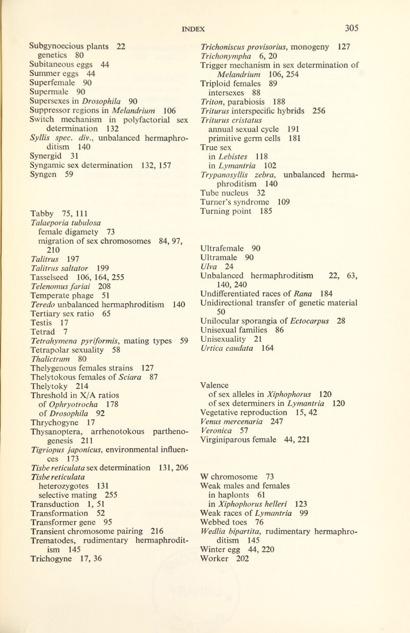 INDEX Subgynoecious plants 22 genetics 80 Subitaneous eggs 44 Summer eggs 44 Superfemale 90 Supermale 90 Supersexes in Drosophila 90 Suppressor regions in Melandrium 106 Switch mechanism in polyfactorial sex determination 132 Syllis spec, div., unbalanced hermaphro¬ ditism 140 Synergid 31 Syngamie sex determination 132, 157 Syngen 59 Tabby 75,111 Talaeporia tubulosa female digamety 73 migration of sex chromosomes 84, 97, 210 Talitrus 197 Talitrus saltator 199 Tasselseed 106, 164, 255 Telenomus furiai 208 Temperate phage 51 Teredo unbalanced hermaphroditism 140 Tertiary sex ratio 65 Testis 17 Tetrad 7 Tetrahymena pyriformis, mating types 59 Tetrapolar sexuality 58 Thalictrum 80 Thelygenous females strains 127 Thelytokous females of Sciara 87 Thelytoky 214 Threshold in X/A ratios of Ophryotrocha 178 of Drosophila 92 Thrychogyne 17 Thysanoptera, arrhenotokous partheno¬ genesis 211 Tigriopus japonicus, environmental influen¬ ces 173 Tisbe reticulata sex determination 131, 206 Tisbe reticulata heterozygotes 131 selective mating 255 Transduction 1, 51 Transformation 52 Transformer gene 95 Transient chromosome pairing 216 Trematodes, rudimentary hermaphrodit¬ ism 145 Trichogyne 17, 36 305 Trichoniscus provisorius, monogeny 127 Trichonympha 6, 20 Trigger mechanism in sex determination of Melandrium 106, 254 Triplo id females 89 intersexes 88 Triton, parabiosis 188 Triturus interspecific hybrids 256 Triturus cristatus annual sexual cycle 191 primitive germ cells 181 True sex in Lebistes 118 in Lymantria 102 Trypanosyllis zebra, unbalanced herma¬ phroditism 140 Tube nucleus 32 Turner's syndrome 109 Turning point 185 Ultrafemale 90 Ultramale 90 Ulva 24 Unbalanced hermaphroditism 22, 63, 140, 240 Undifferentiated races of Rana 184 Unidirectional transfer of genetic material 50 Unilocular sporangia of Ectocarpus 28 Unisexual families 86 Unisexuality 21 Urtica caudata 164 Valence of sex alleles in Xiphophorus 120 of sex determiners in Lymantria 120 Vegetative reproduction 15, 42 Venus mercenaria 247 Veronica 57 Virginiparous female 44, 221 W chromosome 73 Weak males and females in haplonts 61 in Xiphophorus helleri 123 Weak races of Lymantria 99 Webbed toes 76 Wedlia bipartita, rudimentary hermaphro¬ ditism 145 Winter egg 44, 220 Worker 202