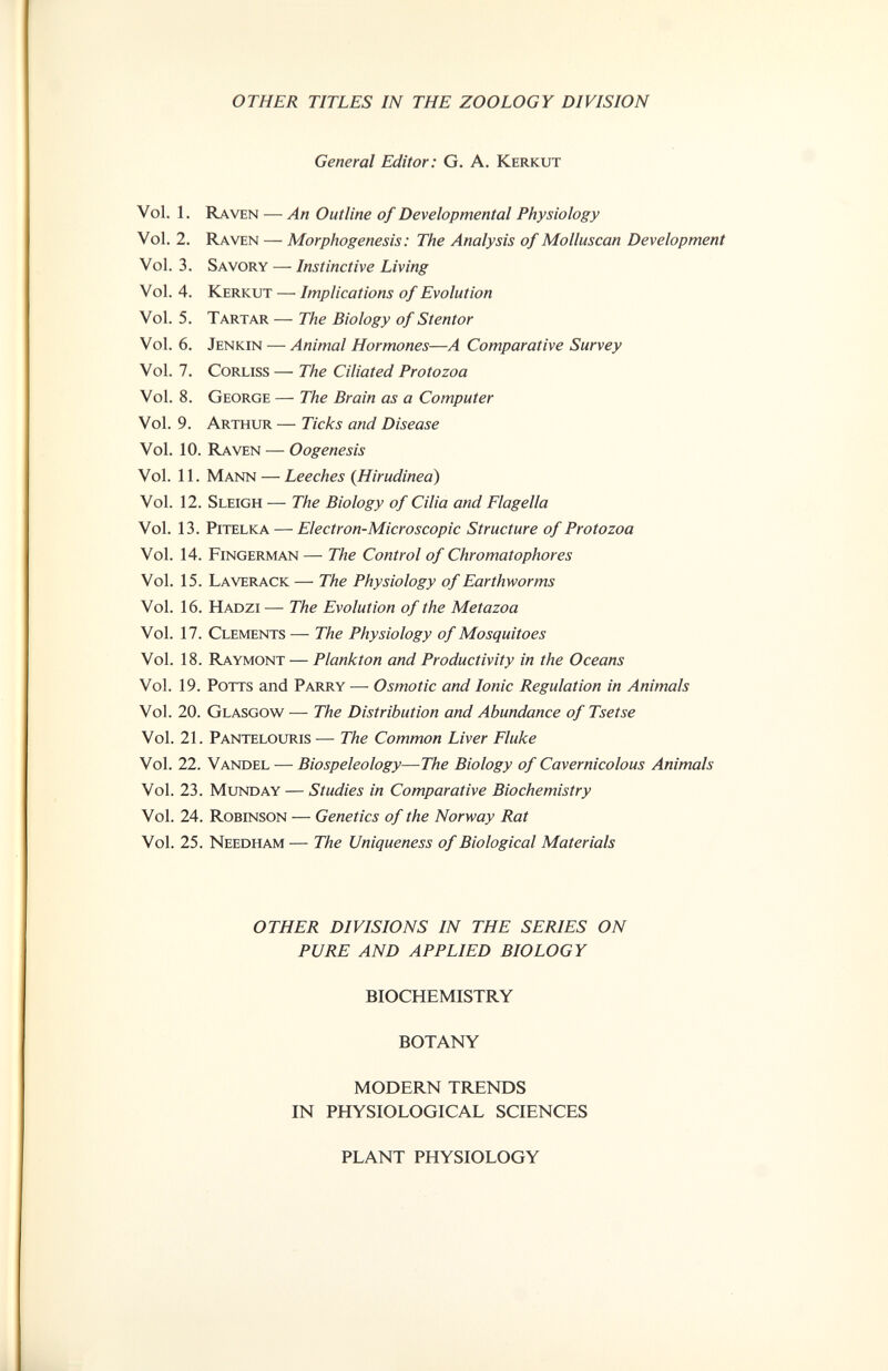 OTHER TITLES IN THE ZOOLOGY DIVISION General Editor: G. A. Kerkut Vol. 1. Raven — An Outline of Developmental Physiology Vol. 2. Raven — Morphogenesis : The Analysis of Molluscan Development Vol. 3. Savory — Instinctive Living Vol. 4. Kerkut — Implications of Evolution Vol. 5. Tartar — The Biology of Stentor Vol. 6. Jenkin — Animal Hormones—A Comparative Survey Vol. 7. Corliss — The Ciliated Protozoa Vol. 8. George — The Brain as a Computer Vol. 9. Arthur — Ticks and Disease Vol. 10. Raven — Oogenesis Vol. 11. Mann — Leeches (Hirudinea) Vol. 12. Sleigh — The Biology of Cilia and Flagella Vol. 13. pitelka — Electron-Microscopic Structure of Protozoa Vol. 14. Fingerman — The Control of Chromatophores Vol. 15. Laverack — The Physiology of Earthworms Vol. 16. Hadzi — The Evolution of the Metazoa Vol. 17. Clements — The Physiology of Mosquitoes Vol. 18. Raymont — Plankton and Productivity in the Oceans Vol. 19. Potts and Parry — Osmotic and Ionic Regulation in Animals Vol. 20. Glasgow — The Distribution and Abundance of Tsetse Vol. 21. Pantelouris — The Common Liver Fluke Vol. 22. Vandel — Biospeleology—The Biology of Cavernicolous Animals Vol. 23. Munday — Studies in Comparative Biochemistry Vol. 24. Robinson — Genetics of the Norway Rat Vol. 25. Needham — The Uniqueness of Biological Materials OTHER DIVISIONS IN THE SERIES ON PURE AND APPLIED BIOLOGY BIOCHEMISTRY BOTANY MODERN TRENDS IN PHYSIOLOGICAL SCIENCES PLANT PHYSIOLOGY