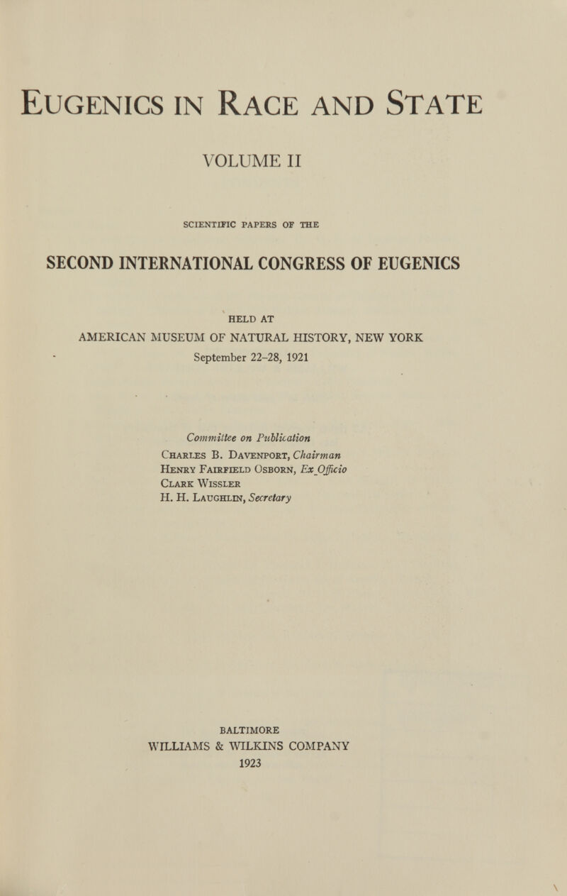 Eugenics in Race and State VOLUME II SCIENTIFIC PAPERS OF THE SECOND INTERNATIONAL CONGRESS OF EUGENICS HELD AT AMERICAN MUSEUM OF NATURAL HISTORY, NEW YORK September 22-28, 1921 Committee on Publication Charles B. Davenport, Chairman Henry Fairfield Osborn, Ex Officio Clark Wissler H. H. Laughlin, Secretary BALTIMORE WILLIAMS & WILKINS COMPANY 1923 \