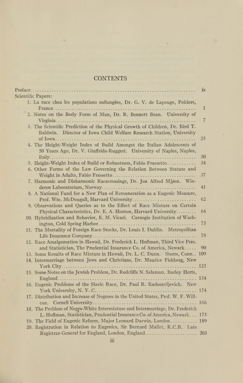 CONTENTS Preface ix Scientific Papers: 1. La race chez les populations mélangées, Dr. G. V. de Lapouge, Poitiers, France 1 2. Notes on the Body Form of Man, Dr. R. Bennett Bean. University of Virginia 7 3. The Scientific Prediction of the Physical Growth of Children, Dr. Bird T. Baldwin. Director of Iowa Child Welfare Research Station, University of Iowa , 25 4. The Height-Weight Index of Build Amongst the Italian Adolescents of 50 Years Ago, Dr. V. Giuffrida-Ruggeri. University of Naples, Naples, Italy 30 5. Height-Weight Index of Build or Robustness, Fabio Frassetto 34 6. Other Forms of the Law Governing the Relation Between Stature and Weight in Adults, Fabio Frassetto 37 7. Harmonic and Disharmonic Racecrossings, Dr. Jon Alfred Mj^en. Win- deren Laboratorium, Norway 41 8. A National Fund for a New Plan of Remuneration as a Eugenic Measure, Prof. Wm. McDougall, Harvard University 62 9. Observations and Queries as to the Effect of Race Mixture on Certain Physical Characteristics, Dr. E. A. Hooton, Harvard University 64 10. Hybridization and Behavior, E. M. Vicari. Carnegie Institution of Wash ington, Cold Spring Harbor 75 11. The Mortality of Foreign Race Stocks, Dr. Louis I. Dublin. Metropolitan Life Insurance Company 78 12. Race Amalgamation in Hawaii, Dr. Frederick L. Hoffman, Third Vice Pres. and Statistician, The Prudential Insurance Co. of America, Newark 90 13. Some Results of Race Mixture in Hawaii, Dr. L. C. Dunn. Storrs, Conn.. 109 14. Intermarriage between Jews and Christians, Dr. Maurice Fishberg, New York City 125 15. Some Notes on the Jewish Problem, Dr. Redcliffe N. Salaman, Barley Herts, England 134 16. Eugenic Problems of the Slavic Race, Dr. Paul R. Radosavljevich. New York University, N. Y. C 154 17. Distribution and Increase of Negroes in the United States, Prof. W. F. Will- cox. Cornell University 166 18. The Problem of Negro-White Intermixture and Intermarriage, Dr. Frederick L. Hoffman, Statistician, Prudential Insurance Co. of America, Newark... 175 19. The Field of Eugenic Reform, Major Leonard Darwin, London 189 20. Registration in Relation to Eugenics, Sir Bernard Mallet, K.C.B. Late Registrar-General for England, London, England 203 in