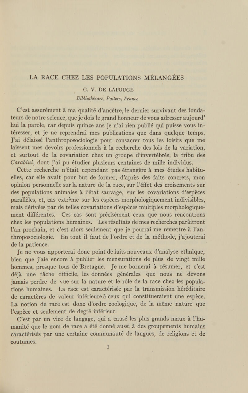 G. V. DE LAPOUGE Bibliothécare, Poiters, France C’est assurément à ma qualité d’ancêtre, le dernier survivant des fonda teurs de notre science, que je dois le grand honneur de vous adresser aujourd’ hui la parole, car depuis quinze ans je n’ai rien publié qui puisse vous in téresser, et je ne reprendrai mes publications que dans quelque temps. J’ai délaissé l’anthroposociologie pour consacrer tous les loisirs que me laissent mes devoirs professionnels à la recherche des lois de la variation, et surtout de la covariation chez un groupe d’invertébrés, la tribu des Carabini, dont j’ai pu étudier plusieurs centaines de mille individus. Cette recherche n’était cependant pas étrangère à mes études habitu elles, car elle avait pour but de former, d’après des faits concrets, mon opinion personnelle sur la nature de la race, sur l’éffet des croisements sur des populations animales à l’état sauvage, sur les covariations d’espèces parallèles, et, cas extrême sur les espèces morphologiquement indivisibles, mais dérivées par de telles covariations d’espèces multiples morphologique ment différentes. Ces cas sont précisément ceux que nous rencontrons chez les populations humaines. Les résultats de mes recherches paraîtront l’an prochain, et c’est alors seulement que je pourrai me remettre à l’an- throposociologie. En tout il faut de l’ordre et de la méthode, j’ajouterai de la patience. Je ne vous apporterai donc point de faits nouveaux d’analyse ethnique, bien que j’aie encore à publier les mensurations de plus de vingt mille hommes, presque tous de Bretagne. Je me bornerai à résumer, et c’est déjà une tâche difficile, les données générales que nous ne devons jamais perdre de vue sur la nature et le rôle de la race chez les popula tions humaines. La race est caractérisée par la transmission héréditaire de caractères de valeur inférieure à ceux qui constitueraient une espèce. La notion de race est donc d’ordre zoologique, de la même nature que l’espèce et seulement de degré inférieur. C’est par un vice de langage, qui a causé les plus grands maux à l’hu manité que le nom de race a été donné aussi à des groupements humains caractérisés par une certaine communauté de langues, de religions et de coutumes. 1