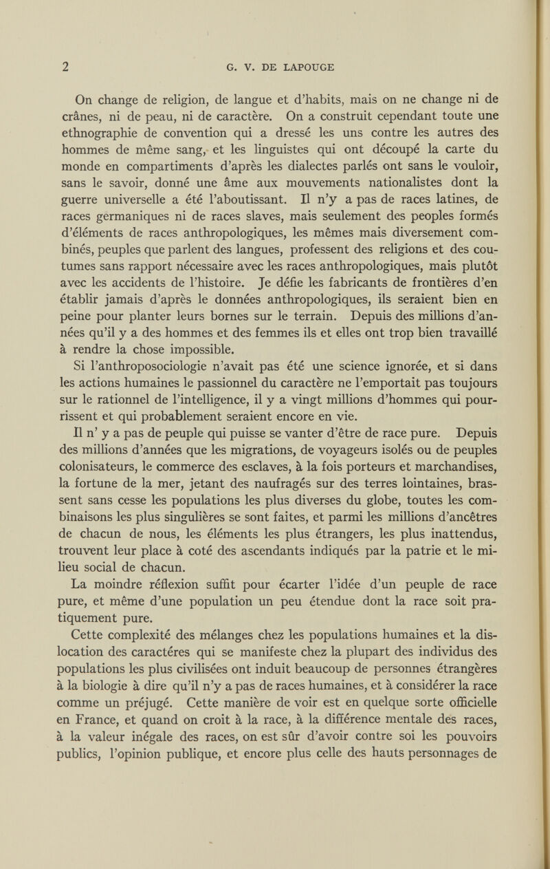 On change de religion, de langue et d’habits, mais on ne change ni de crânes, ni de peau, ni de caractère. On a construit cependant toute une ethnographie de convention qui a dressé les uns contre les autres des hommes de même sang, et les linguistes qui ont découpé la carte du monde en compartiments d’après les dialectes parlés ont sans le vouloir, sans le savoir, donné une âme aux mouvements nationalistes dont la guerre universelle a été l’aboutissant. Il n’y a pas de races latines, de races germaniques ni de races slaves, mais seulement des peoples formés d’éléments de races anthropologiques, les mêmes mais diversement com binés, peuples que parlent des langues, professent des religions et des cou tumes sans rapport nécessaire avec les races anthropologiques, mais plutôt avec les accidents de l’histoire. Je défie les fabricants de frontières d’en établir jamais d’après le données anthropologiques, ils seraient bien en peine pour planter leurs bornes sur le terrain. Depuis des millions d’an nées qu’il y a des hommes et des femmes ils et elles ont trop bien travaillé à rendre la chose impossible. Si l’anthroposociologie n’avait pas été une science ignorée, et si dans les actions humaines le passionnel du caractère ne l’emportait pas toujours sur le rationnel de l’intelligence, il y a vingt millions d’hommes qui pour rissent et qui probablement seraient encore en vie. Il n’ y a pas de peuple qui puisse se vanter d’être de race pure. Depuis des millions d’années que les migrations, de voyageurs isolés ou de peuples colonisateurs, le commerce des esclaves, à la fois porteurs et marchandises, la fortune de la mer, jetant des naufragés sur des terres lointaines, bras sent sans cesse les populations les plus diverses du globe, toutes les com binaisons les plus singulières se sont faites, et parmi les millions d’ancêtres de chacun de nous, les éléments les plus étrangers, les plus inattendus, trouvent leur place à coté des ascendants indiqués par la patrie et le mi lieu social de chacun. La moindre réflexion suffit pour écarter l’idée d’un peuple de race pure, et même d’une population un peu étendue dont la race soit pra tiquement pure. Cette complexité des mélanges chez les populations humaines et la dis location des caractères qui se manifeste chez la plupart des individus des populations les plus civilisées ont induit beaucoup de personnes étrangères à la biologie à dire qu’il n’y a pas de races humaines, et à considérer la race comme un préjugé. Cette manière de voir est en quelque sorte officielle en France, et quand on croit à la race, à la différence mentale des races, à la valeur inégale des races, on est sûr d’avoir contre soi les pouvoirs publics, l’opinion publique, et encore plus celle des hauts personnages de