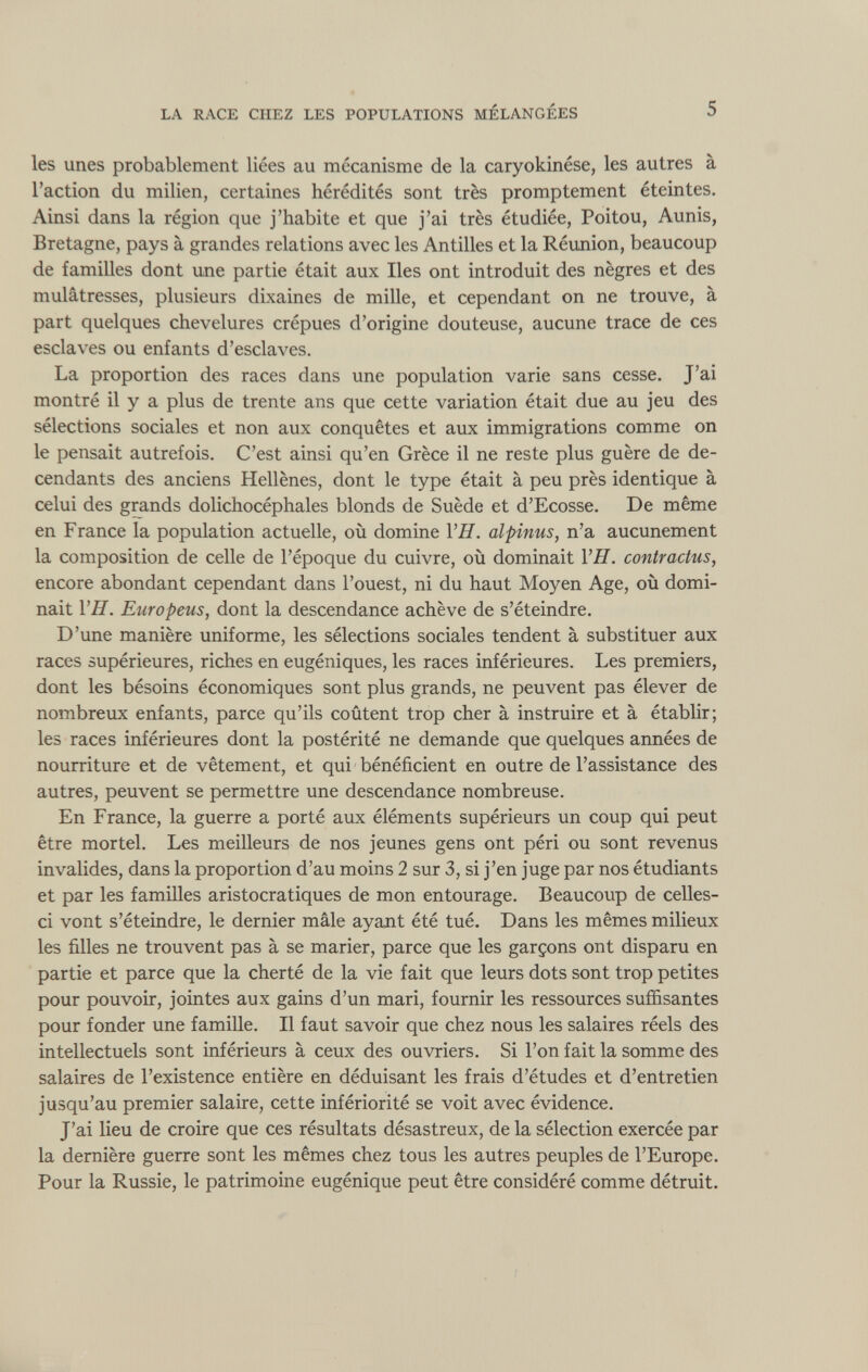 les unes probablement liées au mécanisme de la caryokinése, les autres à l’action du milien, certaines hérédités sont très promptement éteintes. Ainsi dans la région que j’habite et que j’ai très étudiée, Poitou, Aunis, Bretagne, pays à grandes relations avec les Antilles et la Réunion, beaucoup de familles dont une partie était aux Iles ont introduit des nègres et des mulâtresses, plusieurs dixaines de mille, et cependant on ne trouve, à part quelques chevelures crépues d’origine douteuse, aucune trace de ces esclaves ou enfants d’esclaves. La proportion des races dans une population varie sans cesse. J’ai montré il y a plus de trente ans que cette variation était due au jeu des sélections sociales et non aux conquêtes et aux immigrations comme on le pensait autrefois. C’est ainsi qu’en Grèce il ne reste plus guère de de- cendants des anciens Hellènes, dont le type était à peu près identique à celui des grands dolichocéphales blonds de Suède et d’Ecosse. De même en France la population actuelle, où domine VH. alpinus, n’a aucunement la composition de celle de l’époque du cuivre, où dominait VH. contractas, encore abondant cependant dans l’ouest, ni du haut Moyen Age, où domi nait VH. Europeus, dont la descendance achève de s’éteindre. D’une manière uniforme, les sélections sociales tendent à substituer aux races supérieures, riches en eugéniques, les races inférieures. Les premiers, dont les bésoins économiques sont plus grands, ne peuvent pas élever de nombreux enfants, parce qu’ils coûtent trop cher à instruire et à établir; les races inférieures dont la postérité ne demande que quelques années de nourriture et de vêtement, et qui bénéficient en outre de l’assistance des autres, peuvent se permettre une descendance nombreuse. En France, la guerre a porté aux éléments supérieurs un coup qui peut être mortel. Les meilleurs de nos jeunes gens ont péri ou sont revenus invalides, dans la proportion d’au moins 2 sur 3, si j’en juge par nos étudiants et par les familles aristocratiques de mon entourage. Beaucoup de celles- ci vont s’éteindre, le dernier mâle ayant été tué. Dans les mêmes milieux les filles ne trouvent pas à se marier, parce que les garçons ont disparu en partie et parce que la cherté de la vie fait que leurs dots sont trop petites pour pouvoir, jointes aux gains d’un mari, fournir les ressources suffisantes pour fonder une famille. Il faut savoir que chez nous les salaires réels des intellectuels sont inférieurs à ceux des ouvriers. Si l’on fait la somme des salaires de l’existence entière en déduisant les frais d’études et d’entretien jusqu’au premier salaire, cette infériorité se voit avec évidence. J’ai lieu de croire que ces résultats désastreux, de la sélection exercée par la dernière guerre sont les mêmes chez tous les autres peuples de l’Europe. Pour la Russie, le patrimoine eugénique peut être considéré comme détruit.