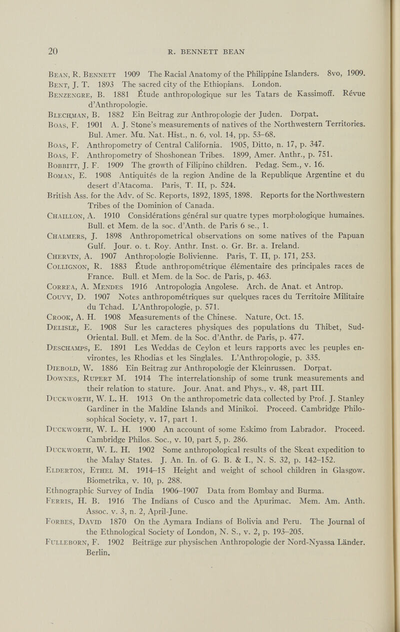 Bean, R. Bennett 1909 The Racial Anatomy of the Philippine Islanders. 8vo, 1909. Bent, J. T. 1893 The sacred city of the Ethiopians. London. Benzengre, B. 1881 Étude anthropologique sur les Tatars de Kassimofî. Révue d’Anthropologie. Blechman, B. 1882 Ein Beitrag zur Anthropologie der Juden. Dorpat. Boas, F. 1901 A. J. Stone’s measurements of natives of the Northwestern Territories. Bui. Amer. Mu. Nat. Hist., n. 6, vol. 14, pp. 53-68. Boas, F. Anthropometry of Central California. 1905, Ditto, n. 17, p. 347. Boas, F. Anthropometry of Shoshonean Tribes. 1899, Amer. Anthr., p. 751. Bobbitt, J. F. 1909 The growth of Filipino children. Pedag. Sem., v. 16. Boman, E. 1908 Antiquités de la region Andine de la Republique Argentine et du desert d’Atacoma. Paris, T. II, p. 524. British Ass. for the Adv. of Sc. Reports, 1892, 1895, 1898. Reports for the Northwestern Tribes of the Dominion of Canada. Chaillon, A. 1910 Considérations général sur quatre types morphologique humaines. Bull, et Mem. de la soc. d’Anth. de Paris 6 se., 1. Chalmers, J. 1898 Anthropometrical observations on some natives of the Papuan Gulf. Jour. o. t. Roy. Anthr. Inst. o. Gr. Br. a. Ireland. Chervin, A. 1907 Anthropologie Bolivienne. Paris, T. II, p. 171, 253. Collignon, R. 1883 Étude anthropométrique élémentaire des principales races de France. Bull, et Mem. de la Soc. de Paris, p. 463. Correa, A. Mendes 1916 Antropología Angolese. Arch, de Anat. et Antrop. Couvy, D. 1907 Notes anthropométriques sur quelques races du Territoire Militaire du Tchad. L’Anthropologie, p. 571. Crook, A. H. 1908 Measurements of the Chinese. Nature, Oct. 15. Delisle, E. 1908 Sur les caracteres physiques des populations du Thibet, Sud- Oriental. Bull, et Mem. de la Soc. d’Anthr. de Paris, p. 477. Deschamts, E. 1891 Les Weddas de Ceylon et leurs rapports avec les peuples en- virontes, les Rhodias et les Singlales. L’Anthropologie, p. 335. Diebold, W. 1886 Ein Beitrag zur Anthropologie der Kleinrussen. Dorpat. Downes, Rupert M. 1914 The interrelationship of some trunk measurements and their relation to stature. Jour. Anat. and Phys., v. 48, part III. Duckworth, W. L. H. 1913 On the anthropometric data collected by Prof. J. Stanley Gardiner in the Maldine Islands and Minikoi. Proceed. Cambridge Philo sophical Society, v. 17, part 1. Duckworth, W. L. H. 1900 An account of some Eskimo from Labrador. Proceed. Cambridge Philos. Soc., v. 10, part 5, p. 286. Duckworth, W. L. H. 1902 Some anthropological results of the Skeat expedition to the Malay States. J. An. In. of G. B. & I., N. S. 32, p. 142-152. Elderton, Ethel M. 1914—15 Height and weight of school children in Glasgow. Biometrika, v. 10, p. 288. Ethnographic Survey of India 1906-1907 Data from Bombay and Burma. Ferris, H. B. 1916 The Indians of Cusco and the Apurimac. Mem. Am. Anth. Assoc, v. 3, n. 2, April-June. Forbes, David 1870 On the Aymara Indians of Bolivia and Peru. The Journal of the Ethnological Society of London, N. S., v. 2, p. 193-205. Fulleborn, F. 1902 Beiträge zur physischen Anthropologie der Nord-Nyassa Länder. Berlin.