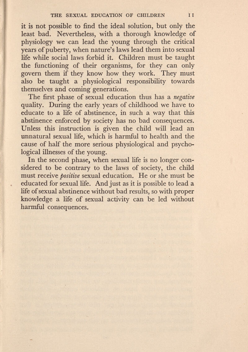 it is not possible to find the ideal solution, but only the least bad. Nevertheless, with a thorough knowledge of physiology we can lead the young through the critical years of puberty, when nature's laws lead them into sexual life while social laws forbid it. Children must be taught the functioning of their organisms, for they can only govern them if they know how they work. They must also be taught a physiological responsibility towards themselves and coming generations. The first phase of sexual education thus has a negative quality. During the early years of childhood we have to educate to a life of abstinence, in such a way that this abstinence enforced by society has no bad consequences. Unless this instruction is given the child will lead an unnatural sexual life, which is harmful to health and the cause of half the more serious physiological and psycho logical illnesses of the young. In the second phase, when sexual life is no longer con sidered to be contrary to the laws of society, the child must receive positive sexual education. He or she must be educated for sexual life. And just as it is possible to lead a life of sexual abstinence without bad results, so with proper knowledge a life of sexual activity can be led without harmful consequences.