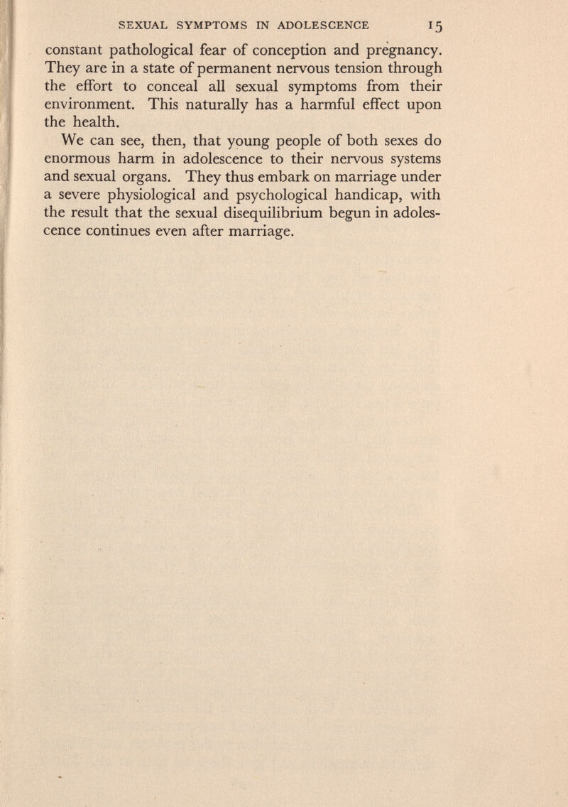 sexual symptoms in adolescence 15 constant pathological fear of conception and pregnancy. They are in a state of permanent nervous tension through the effort to conceal all sexual symptoms from their environment. This naturally has a harmful effect upon the health. We can see, then, that young people of both sexes do enormous harm in adolescence to their nervous systems and sexual organs. They thus embark on marriage under a severe physiological and psychological handicap, with the result that the sexual disequilibrium begun in adoles cence continues even after marriage.