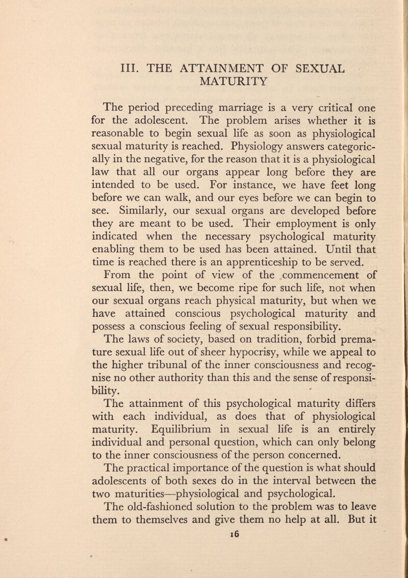 III. THE ATTAINMENT OF SEXUAL MATURITY The period preceding marriage is a very critical one for the adolescent. The problem arises whether it is reasonable to begin sexual life as soon as physiological sexual maturity is reached. Physiology answers categoric ally in the negative, for the reason that it is a physiological law that all our organs appear long before they are intended to be used. For instance, we have feet long before we can walk, and our eyes before we can begin to see. Similarly, our sexual organs are developed before they are meant to be used. Their employment is only indicated when the necessary psychological maturity enabling them to be used has been attained. Until that time is reached there is an apprenticeship to be served. From the point of view of the commencement of sexual life, then, we become ripe for such life, not when our sexual organs reach physical maturity, but when we have attained conscious psychological maturity and possess a conscious feeling of sexual responsibility. The laws of society, based on tradition, forbid prema ture sexual life out of sheer hypocrisy, while we appeal to the higher tribunal of the inner consciousness and recog nise no other authority than this and the sense of responsi bility. The attainment of this psychological maturity differs with each individual, as does that of physiological maturity. Equilibrium in sexual life is an entirely individual and personal question, which can only belong to the inner consciousness of the person concerned. The practical importance of the question is what should adolescents of both sexes do in the interval between the two maturities—physiological and psychological. The old-fashioned solution to the problem was to leave them to themselves and give them no help at all. But it