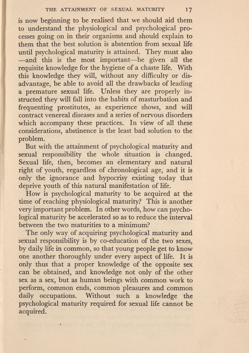 the attainment of sexual maturity 17 is now beginning to be realised that we should aid them to understand the physiological and psychological pro cesses going on in their organisms and should explain to them that the best solution is abstention from sexual life until psychological maturity is attained. They must also •—and this is the most important—be given all the requisite knowledge for the hygiene of a chaste life. With this knowledge they will, without any difficulty or dis advantage, be able to avoid all the drawbacks of leading a premature sexual life. Unless they are properly in structed they will fall into the habits of masturbation and frequenting prostitutes, as experience shows, and will contract venereal diseases and a series of nervous disorders which accompany these practices. In view of all these considerations, abstinence is the least bad solution to the problem. But with the attainment of psychological maturity and sexual responsibility the whole situation is changed. Sexual life, then, becomes an elementary and natural right of youth, regardless of chronological age, and it is only the ignorance and hypocrisy existing today that deprive youth of this natural manifestation of life. How is psychological maturity to be acquired at the time of reaching physiological maturity? This is another very important problem. In other words, how can psycho logical maturity be accelerated so as to reduce the interval between the two maturities to a minimum? The only way of acquiring psychological maturity and sexual responsibility is by co-education of the two sexes, by daily life in common, so that young people get to know one another thoroughly under every aspect of life. It is only thus that a proper knowledge of the opposite sex can be obtained, and knowledge not only of the other sex as a sex, but as human beings with common work to perform, common ends, common pleasures and common daily occupations. Without such a knowledge the psychological maturity required for sexual life cannot be acquired.