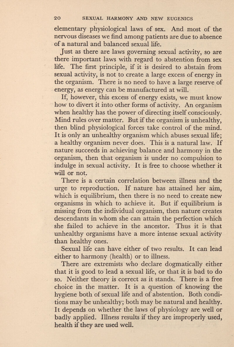 elementary physiological laws of sex. And most of the nervous diseases we find among patients are due to absence of a natural and balanced sexual life. Just as there are laws governing sexual activity, so are there important laws with regard to abstention from sex life. The first principle, if it is desired to abstain from sexual activity, is not to create a large excess of energy in the organism. There is no need to have a large reserve of energy, as energy can be manufactured at will. If, however, this excess of energy exists, we must know how to divert it into other forms of activity. An organism when healthy has the power of directing itself consciously. Mind rules over matter. But if the organism is unhealthy, then blind physiological forces take control of the mind. It is only an unhealthy organism which abuses sexual life; a healthy organism never does. This is a natural law. If nature succeeds in achieving balance and harmony in the organism, then that organism is under no compulsion to indulge in sexual activity. It is free to choose whether it will or not. There is a certain correlation between illness and the urge to reproduction. If nature has attained her aim, which is equilibrium, then there is no need to create new organisms in which to achieve it. But if equilibrium is missing from the individual organism, then nature creates descendants in whom she can attain the perfection which she failed to achieve in the ancestor. Thus it is that unhealthy organisms have a more intense sexual activity than healthy ones. Sexual life can have either of two results. It can lead either to harmony (health) or to illness. There are extremists who declare dogmatically either that it is good to lead a sexual life, or that it is bad to do so. Neither theory is correct as it stands. There is a free choice in the matter. It is a question of knowing the hygiene both of sexual life and of abstention. Both condi tions may be unhealthy; both may be natural and healthy. It depends on whether the laws of physiology are well or badly applied. Illness results if they are improperly used, health if they are used well.