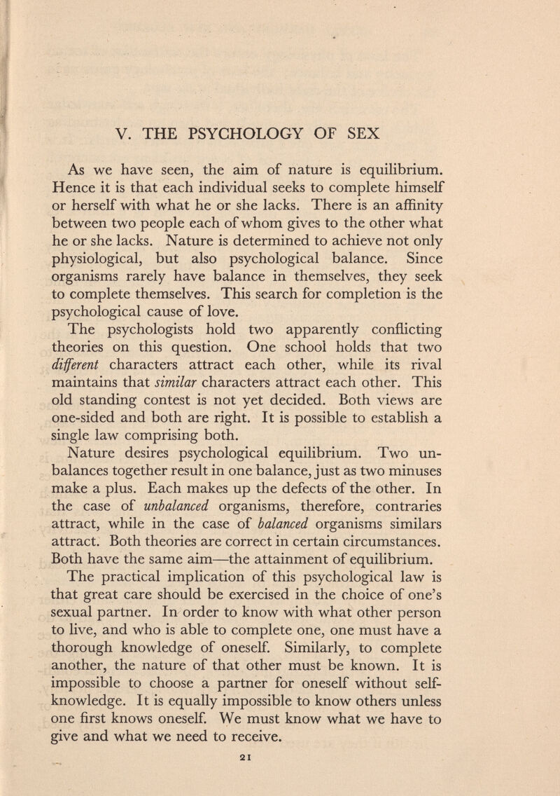 V. THE PSYCHOLOGY OF SEX As we have seen, the aim of nature is equilibrium. Hence it is that each individual seeks to complete himself or herself with what he or she lacks. There is an affinity between two people each of whom gives to the other what he or she lacks. Nature is determined to achieve not only physiological, but also psychological balance. Since organisms rarely have balance in themselves, they seek to complete themselves. This search for completion is the psychological cause of love. The psychologists hold two apparently conflicting theories on this question. One school holds that two different characters attract each other, while its rival maintains that similar characters attract each other. This old standing contest is not yet decided. Both views are one-sided and both are right. It is possible to establish a single law comprising both. Nature desires psychological equilibrium. Two un balances together result in one balance, just as two minuses make a plus. Each makes up the defects of the other. In the case of unbalanced organisms, therefore, contraries attract, while in the case of balanced organisms similars attract. Both theories are correct in certain circumstances. Both have the same aim—the attainment of equilibrium. The practical implication of this psychological law is that great care should be exercised in the choice of one's sexual partner. In order to know with what other person to live, and who is able to complete one, one must have a thorough knowledge of oneself. Similarly, to complete another, the nature of that other must be known. It is impossible to choose a partner for oneself without self- knowledge. It is equally impossible to know others unless one first knows oneself. We must know what we have to give and what we need to receive.