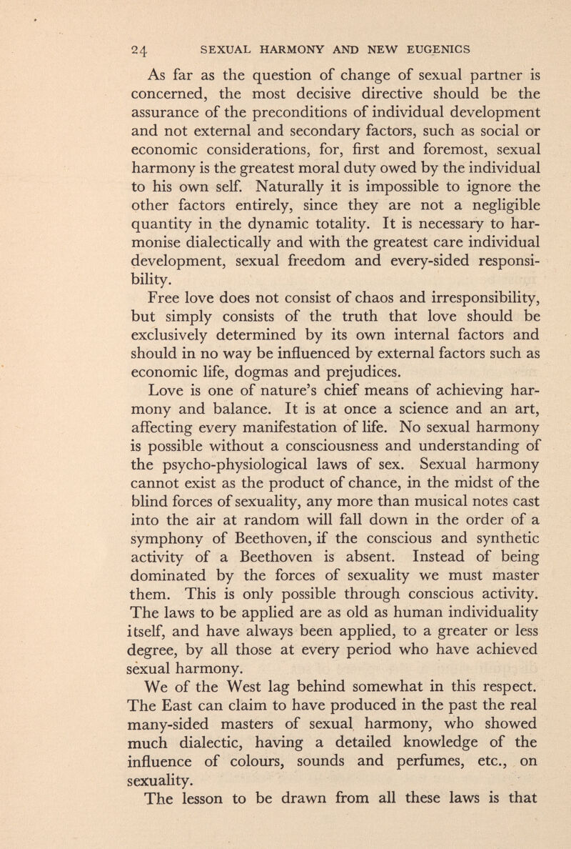 As far as the question of change of sexual partner is concerned, the most decisive directive should be the assurance of the preconditions of individual development and not external and secondary factors, such as social or economic considerations, for, first and foremost, sexual harmony is the greatest moral duty owed by the individual to his own self. Naturally it is impossible to ignore the other factors entirely, since they are not a negligible quantity in the dynamic totality. It is necessary to har monise dialectically and with the greatest care individual development, sexual freedom and every-sided responsi bility. Free love does not consist of chaos and irresponsibility, but simply consists of the truth that love should be exclusively determined by its own internal factors and should in no way be influenced by external factors such as economic life, dogmas and prejudices. Love is one of nature's chief means of achieving har mony and balance. It is at once a science and an art, affecting every manifestation of life. No sexual harmony is possible without a consciousness and understanding of the psycho-physiological laws of sex. Sexual harmony cannot exist as the product of chance, in the midst of the blind forces of sexuality, any more than musical notes cast into the air at random will fall down in the order of a symphony of Beethoven, if the conscious and synthetic activity of a Beethoven is absent. Instead of being dominated by the forces of sexuality we must master them. This is only possible through conscious activity. The laws to be applied are as old as human individuality itself, and have always been applied, to a greater or less degree, by all those at every period who have achieved sexual harmony. We of the West lag behind somewhat in this respect. The East can claim to have produced in the past the real many-sided masters of sexual harmony, who showed much dialectic, having a detailed knowledge of the influence of colours, sounds and perfumes, etc., on sexuality. The lesson to be drawn from all these laws is that