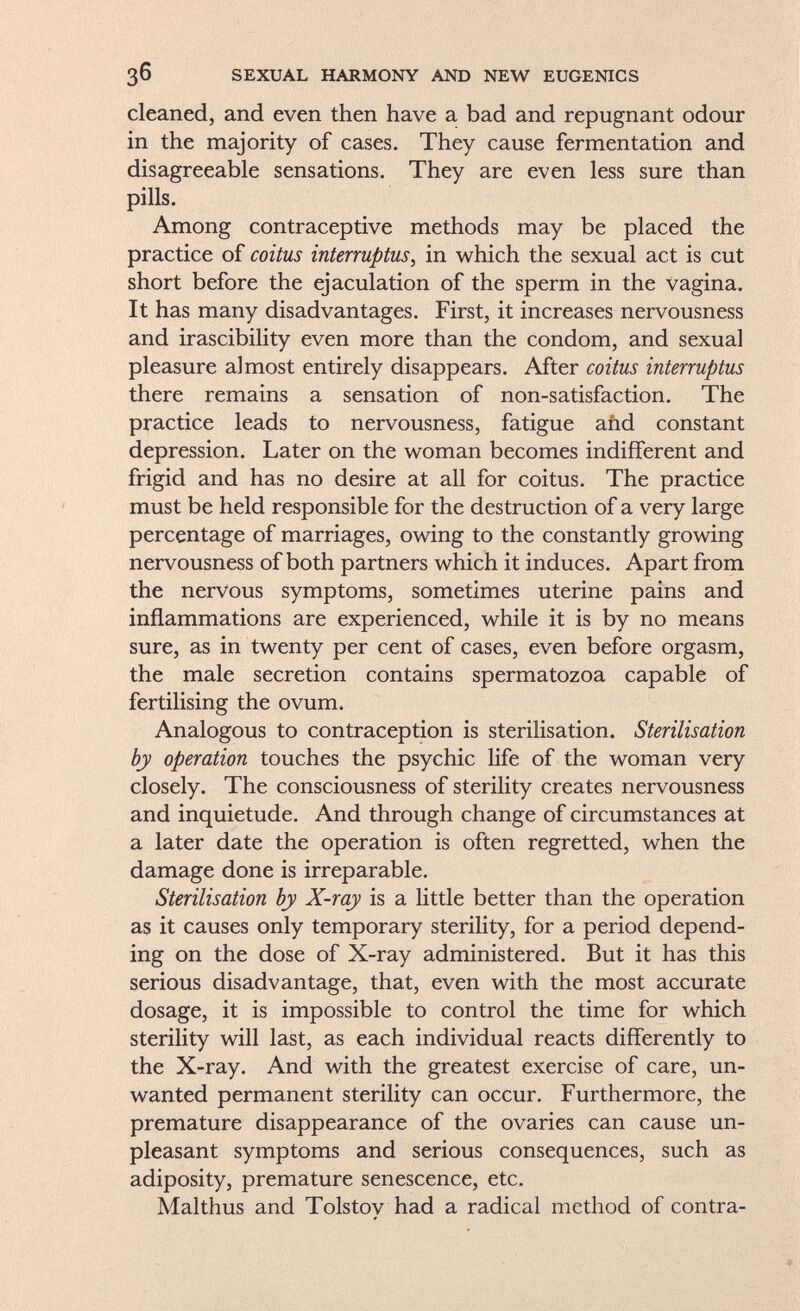 cleaned, and even then have a bad and repugnant odour in the majority of cases. They cause fermentation and disagreeable sensations. They are even less sure than pills. Among contraceptive methods may be placed the practice of coitus interruptus , in which the sexual act is cut short before the ejaculation of the sperm in the vagina. It has many disadvantages. First, it increases nervousness and irascibility even more than the condom, and sexual pleasure almost entirely disappears. After coitus interruptus there remains a sensation of non-satisfaction. The practice leads to nervousness, fatigue and constant depression. Later on the woman becomes indifferent and frigid and has no desire at all for coitus. The practice must be held responsible for the destruction of a very large percentage of marriages, owing to the constantly growing nervousness of both partners which it induces. Apart from the nervous symptoms, sometimes uterine pains and inflammations are experienced, while it is by no means sure, as in twenty per cent of cases, even before orgasm, the male secretion contains spermatozoa capable of fertilising the ovum. Analogous to contraception is sterilisation. Sterilisation by operation touches the psychic life of the woman very closely. The consciousness of sterility creates nervousness and inquietude. And through change of circumstances at a later date the operation is often regretted, when the damage done is irreparable. Sterilisation by X-ray is a little better than the operation as it causes only temporary sterility, for a period depend ing on the dose of X-ray administered. But it has this serious disadvantage, that, even with the most accurate dosage, it is impossible to control the time for which sterility will last, as each individual reacts differently to the X-ray. And with the greatest exercise of care, un wanted permanent sterility can occur. Furthermore, the premature disappearance of the ovaries can cause un pleasant symptoms and serious consequences, such as adiposity, premature senescence, etc. Malthus and Tolstoy had a radical method of contra-