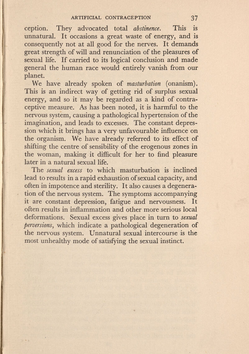 ception. They advocated total abstinence. This is unnatural. It occasions a great waste of energy, and is consequently not at all good for the nerves. It demands great strength of will and renunciation of the pleasures of sexual life. If carried to its logical conclusion and made general the human race would entirely vanish from our planet. We have already spoken of masturbation (onanism). This is an indirect way of getting rid of surplus sexual energy, and so it may be regarded as a kind of contra ceptive measure. As has been noted, it is harmful to the nervous system, causing a pathological hypertension of the imagination, and leads to excesses. The constant depres sion which it brings has a very unfavourable influence on the organism. We have already referred to its effect of shifting the centre of sensibility of the erogenous zones in the woman, making it difficult for her to find pleasure later in a natural sexual life. The sexual excess to which masturbation is inclined lead to results in a rapid exhaustion of sexual capacity, and often in impotence and sterility. It also causes a degenera tion of the nervous system. The symptoms accompanying it are constant depression, fatigue and nervousness. It often results in inflammation and other more serious local deformations. Sexual excess gives place in turn to sexual perversions, which indicate a pathological degeneration of the nervous system. Unnatural sexual intercourse is the most unhealthy mode of satisfying the sexual instinct.