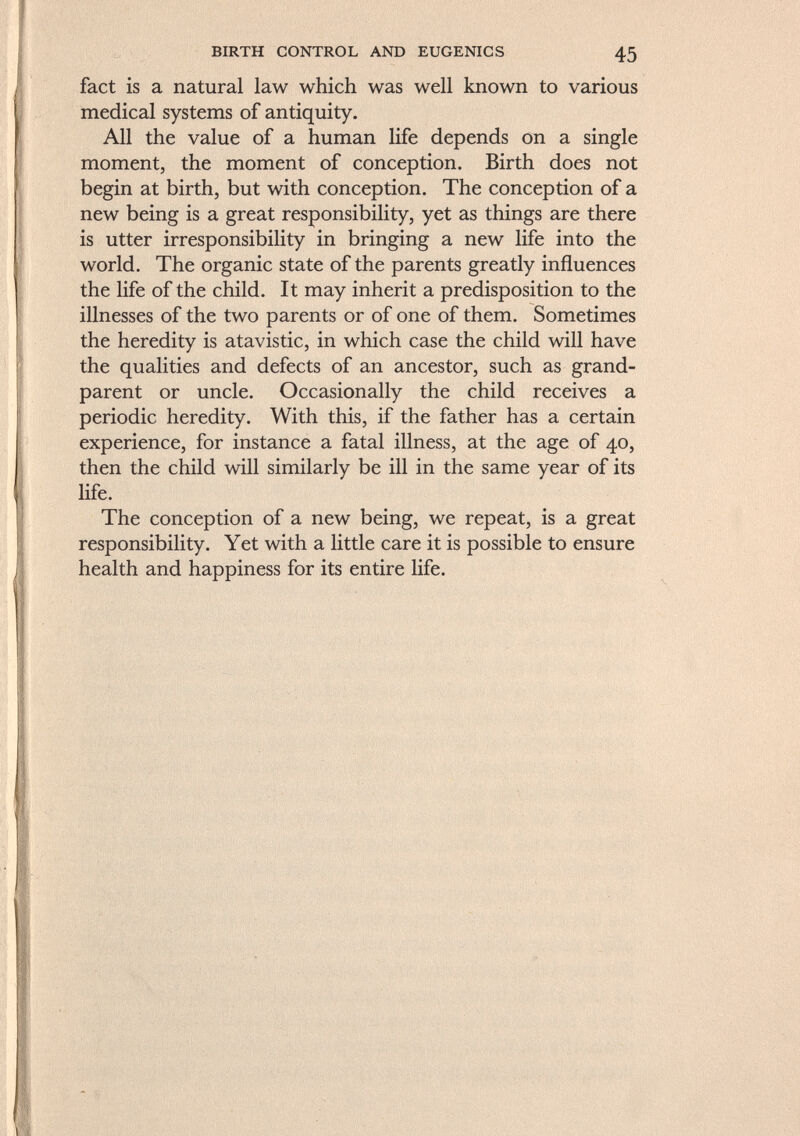 fact is a natural law which was well known to various medical systems of antiquity. All the value of a human life depends on a single moment, the moment of conception. Birth does not begin at birth, but with conception. The conception of a new being is a great responsibility, yet as things are there is utter irresponsibility in bringing a new life into the world. The organic state of the parents greatly influences the life of the child. It may inherit a predisposition to the illnesses of the two parents or of one of them. Sometimes the heredity is atavistic, in which case the child will have the qualities and defects of an ancestor, such as grand parent or uncle. Occasionally the child receives a periodic heredity. With this, if the father has a certain experience, for instance a fatal illness, at the age of 40, then the child will similarly be ill in the same year of its life. The conception of a new being, we repeat, is a great responsibility. Yet with a little care it is possible to ensure health and happiness for its entire life.