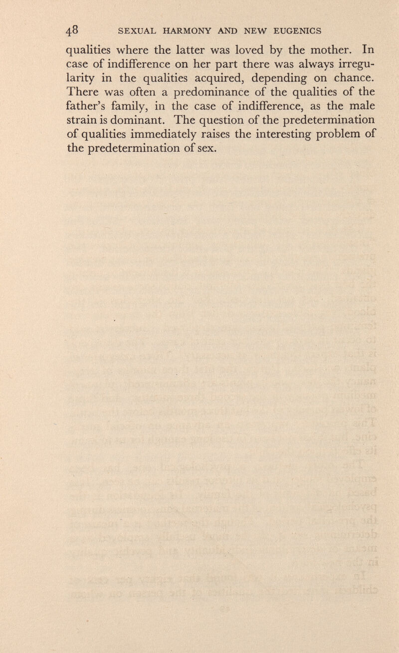 qualities where the latter was loved by the mother. In case of indifference on her part there was always irregu larity in the qualities acquired, depending on chance. There was often a predominance of the qualities of the father's family, in the case of indifference, as the male strain is dominant. The question of the predetermination of qualities immediately raises the interesting problem of the predetermination of sex.