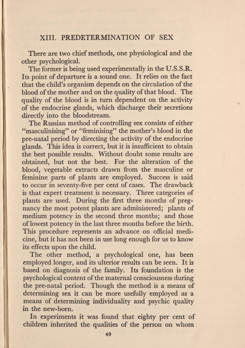 XIII. PREDETERMINATION OF SEX There are two chief methods, one physiological and the other psychological. The former is being used experimentally in the U.S.S.R. Its point of departure is a sound one. It relies on the fact that the child's organism depends on the circulation of the blood of the mother and on the quality of that blood. The quality of the blood is in turn dependent on the activity of the endocrine glands, which discharge their secretions directly into the bloodstream. The Russian method of controlling sex consists of either masculinising or feminising the mother's blood in the pre-natal period by directing the activity of the endocrine glands. This idea is correct, but it is insufficient to obtain the best possible results. Without doubt some results are obtained, but not the best. For the alteration of the blood, vegetable extracts drawn from the masculine or feminine parts of plants are employed. Success is said to occur in seventy-five per cent of cases. The drawback is that expert treatment is necessary. Three categories of plants are used. During the first three months of preg nancy the most potent plants are administered; plants of medium potency in the second three months; and those of lowest potency in the last three months before the birth. This procedure represents an advance on official medi cine, but it has not been in use long enough for us to know its effects upon the child. The other method, a psychological one, has been employed longer, and its ulterior results can be seen. It is based on diagnosis of the family. Its foundation is the psychological content of the maternal consciousness during the pre-natal period. Though the method is a means of determining sex it can be more usefully employed as a means of determining individuality and psychic quality in the new-born. In experiments it was found that eighty per cent of children inherited the qualities of the person on whom