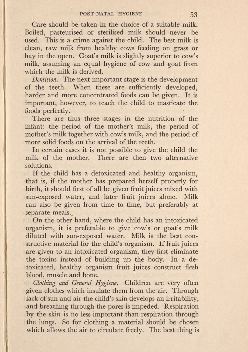 Care should be taken in the choice of a suitable milk. Boiled, pasteurised or sterilised milk should never be used. This is a crime against the child. The best milk is clean, raw milk from healthy cows feeding on grass or hay in the open.. Goat's milk is slightly superior to cow's milk, assuming an equal hygiene of cow and goat from which the milk is derived. Dentition. The next important stage is the development of the teeth. When these are sufficiently developed, harder and more concentrated foods can be given. It is important, however, to teach the child to masticate the foods perfectly. There are thus three stages in the nutrition of the infant: the period of the mother's milk, the period of mother's milk together with cow's milk, and the period of more solid foods on the arrival of the teeth. In certain cases it is not possible to give the child the milk of the mother. There are then two alternative solutions. If the child has a detoxicated and healthy organism, that is, if the mother has prepared herself properly for birth, it should first of all be given fruit juices mixed with sun-exposed water, and later fruit juices alone. Milk can also be given from time to time, but preferably at separate meals. On the other hand, where the child has an intoxicated organism, it is preferable to give cow's or goat's milk diluted with sun-exposed water. Milk is the best con structive material for the child's organism. If fruit juices are given to an intoxicated organism, they first eliminate the toxins instead of building up the body. In a de toxicated, healthy organism fruit juices construct flesh blood, muscle and bone. Clothing and General Hygiene. Children are very often given clothes which insulate them from the air. Through lack of sun and air the child's skin develops an irritability, and breathing through the pores is impeded. Respiration by the skin is no less important than respiration through the lungs. So for clothing a material should be chosen which allows the air to circulate freely. The best thing is