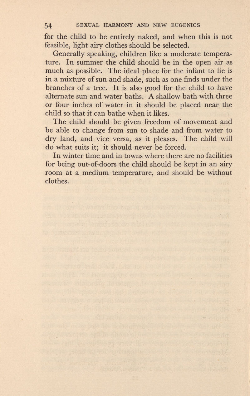 for the child to be entirely naked, and when this is not feasible, light airy clothes should be selected. Generally speaking, children like a moderate tempera ture. In summer the child should be in the open air as much as possible. The ideal place for the infant to lie is in a mixture of sun and shade, such as one finds under the branches of a tree. It is also good for the child to have alternate sun and water baths. A shallow bath with three or four inches of water in it should be placed near the child so that it can bathe when it likes. The child should be given freedom of movement and be able to change from sun to shade and from water to dry land, and vice versa, as it pleases. The child will do what suits it; it should never be forced. In winter time and in towns where there are no facilities for being out-of-doors the child should be kept in an airy room at a medium temperature, and should be without clothes.