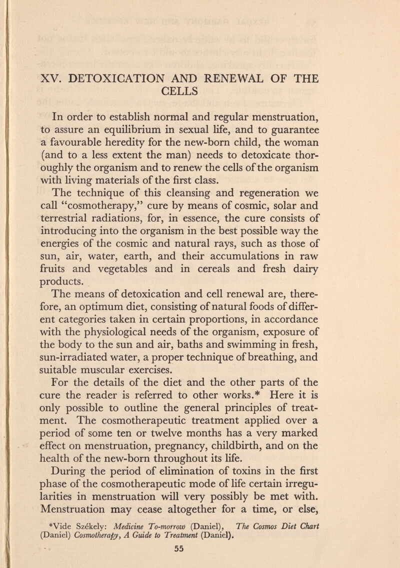 XV. DETOXICATION AND RENEWAL OF THE CELLS In order to establish normal and regular menstruation, to assure an equilibrium in sexual life, and to guarantee a favourable heredity for the new-born child, the woman (and to a less extent the man) needs to detoxicate thor oughly the organism and to renew the cells of the organism with living materials of the first class. The technique of this cleansing and regeneration we call cosmotherapy, cure by means of cosmic, solar and terrestrial radiations, for, in essence, the cure consists of introducing into the organism in the best possible way the energies of the cosmic and natural rays, such as those of sun, air, water, earth, and their accumulations in raw fruits and vegetables and in cereals and fresh dairy products. The means of detoxication and cell renewal are, there fore, an optimum diet, consisting of natural foods of differ ent categories taken in certain proportions, in accordance with the physiological needs of the organism, exposure of the body to the sun and air, baths and swimming in fresh, sun-irradiated water, a proper technique of breathing, and suitable muscular exercises. For the details of the diet and the other parts of the cure the reader is referred to other works.* Here it is only possible to outline the general principles of treat ment. The cosmotherapeutic treatment applied over a period of some ten or twelve months has a very marked effect on menstruation, pregnancy, childbirth, and on the health of the new-born throughout its life. During the period of elimination of toxins in the first phase of the cosmotherapeutic mode of life certain irregu larities in menstruation will very possibly be met with. Menstruation may cease altogether for a time, or else, *Vide Székely: Medicine To-morrow (Daniel), The Cosmos Diet Chart (Daniel) Cosmotherapy, A Guide to Treatment (Daniel).