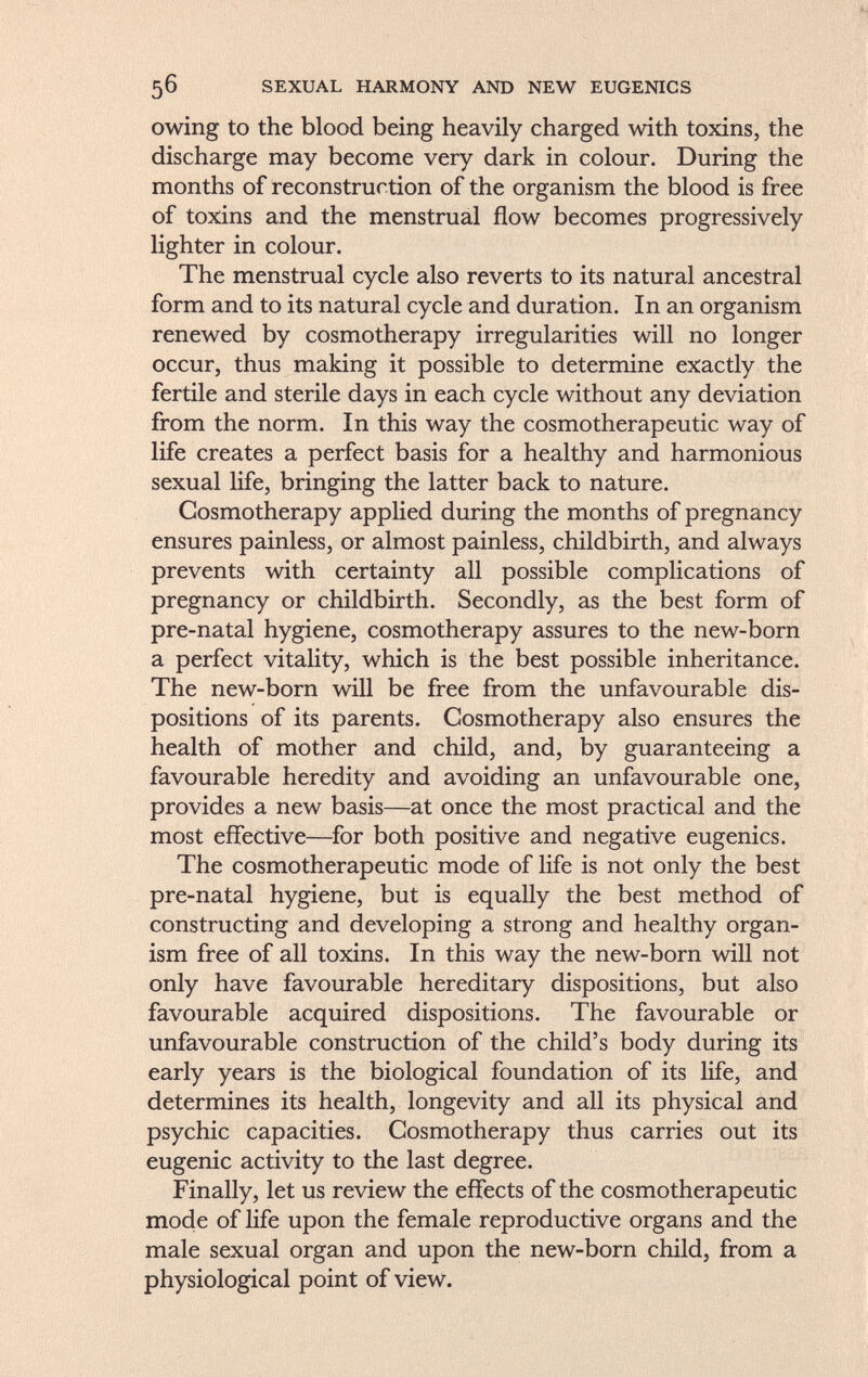 owing to the blood being heavily charged with toxins, the discharge may become very dark in colour. During the months of reconstruction of the organism the blood is free of toxins and the menstrual flow becomes progressively lighter in colour. The menstrual cycle also reverts to its natural ancestral form and to its natural cycle and duration. In an organism renewed by cosmotherapy irregularities will no longer occur, thus making it possible to determine exactly the fertile and sterile days in each cycle without any deviation from the norm, in this way the cosmotherapeutic way of life creates a perfect basis for a healthy and harmonious sexual life, bringing the latter back to nature. Cosmotherapy applied during the months of pregnancy ensures painless, or almost painless, childbirth, and always prevents with certainty all possible complications of pregnancy or childbirth. Secondly, as the best form of pre-natal hygiene, cosmotherapy assures to the new-born a perfect vitality, which is the best possible inheritance. The new-born will be free from the unfavourable dis positions of its parents. Cosmotherapy also ensures the health of mother and child, and, by guaranteeing a favourable heredity and avoiding an unfavourable one, provides a new basis—at once the most practical and the most effective—for both positive and negative eugenics. The cosmotherapeutic mode of life is not only the best pre-natal hygiene, but is equally the best method of constructing and developing a strong and healthy organ ism free of all toxins. In this way the new-born will not only have favourable hereditary dispositions, but also favourable acquired dispositions. The favourable or unfavourable construction of the child's body during its early years is the biological foundation of its life, and determines its health, longevity and all its physical and psychic capacities. Cosmotherapy thus carries out its eugenic activity to the last degree. Finally, let us review the effects of the cosmotherapeutic mode of life upon the female reproductive organs and the male sexual organ and upon the new-born child, from a physiological point of view.