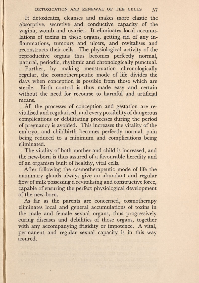 It detoxicates, cleanses and makes more elastic the absorptive, secretive and conductive capacity of the vagina, womb and ovaries. It eliminates local accumu lations of toxins in these organs, getting rid of any in flammations, tumours and ulcers, and revitalises and reconstructs their cells. The physiological activity of the reproductive organs thus becomes perfectly normal, natural, periodic, rhythmic and chronologically punctual. Further, by making menstruation chronologically regular, the cosmotherapeutic mode of life divides the days when conception is possible from those which are sterile. Birth control is thus made easy and certain without the need for recourse to harmful and artificial means. All the processes of conception and gestation are re vitalised and regularised, and every possibility of dangerous complications or debilitating processes during the period of pregnancy is avoided. This increases the vitality of the embryo, and childbirth becomes perfectly normal, pain being reduced to a minimum and complications being eliminated. The vitality of both mother and child is increased, and the new-born is thus assured of a favourable heredity and of an organism built of healthy, vital cells. After following the cosmotherapeutic mode of life the mammary glands always give an abundant and regular flow of milk possessing a revitalising and constructive force, capable of ensuring the perfect physiological development of the new-born. As far as the parents are concerned, cosmotherapy eliminates local and general accumulations of toxins in the male and female sexual organs, thus progressively curing diseases and debilities of those organs, together with any accompanying frigidity or impotence. A vital, permanent and regular sexual capacity is in this way assured.