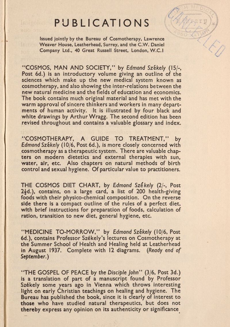 - ,M> PUBLIC AT IONS Issued jointly by the Bureau of Cosmotherapy, Lawrence Weaver House, Leatherhead, Surrey, and the C.W. Daniel Company Ltd., 40 Great Russell Street, London, W.C.I COSMOS, MAN AND SOCIETY, by Edmond Sz'ekely (15/-, Post 6d.) is an introductory volume giving an outline of the sciences which make up the new medical system known as cosmotherapy, and also showing the inter-relations between the new natural medicine and the fields of education and economics. The book contains much original material and has met with the warm approval of sincere thinkers and workers in many depart ments of human activity. It is illustrated by four black and white drawings by Arthur Wragg. The second edition has been revised throughout and contains a valuable glossary and index. COSMOTHERAPY, A GUIDE TO TREATMENT, by Edmond Szêkely (10/6, Post 6d.), is more closely concerned with cosmotherapy as a therapeutic system. There are valuable chap ters on modern dietetics and external therapies with sun, water, air, etc. Also chapters on natural methods of birth control and sexual hygiene. Of particular value to practitioners. THE COSMOS DIET CHART, by Edmond Szêkely (2/-, Post 2^d.) t contains, on a large card, a list of 200 health-giving foods with their physico-chemical composition. On the reverse side there is a compact outline of the rules of a perfect diet, with brief instructions for preparation of foods, calculation of ration, transition to new diet, general hygiene, etc. MEDICINE TO-MORROW, by Edmond Szêkely (10/6, Post 6d.), contains Professor Székely's lectures on Cosmotherapy at the Summer School of Health and Healing held at Leatherhead in August 1937. Complete with 12 diagrams. (Ready end of September.) THE GOSPEL OF PEACE by the Disciple John (3/6, Post 3d.) is a translation of part of a manuscript found by Professor Székely some years ago in Vienna which throws interesting light on early Christian teachings on healing and hygiene. The Bureau has published the book, since it is clearly of interest to those who have studied natural therapeutics, but does not thereby express any opinion on its authenticity or significance