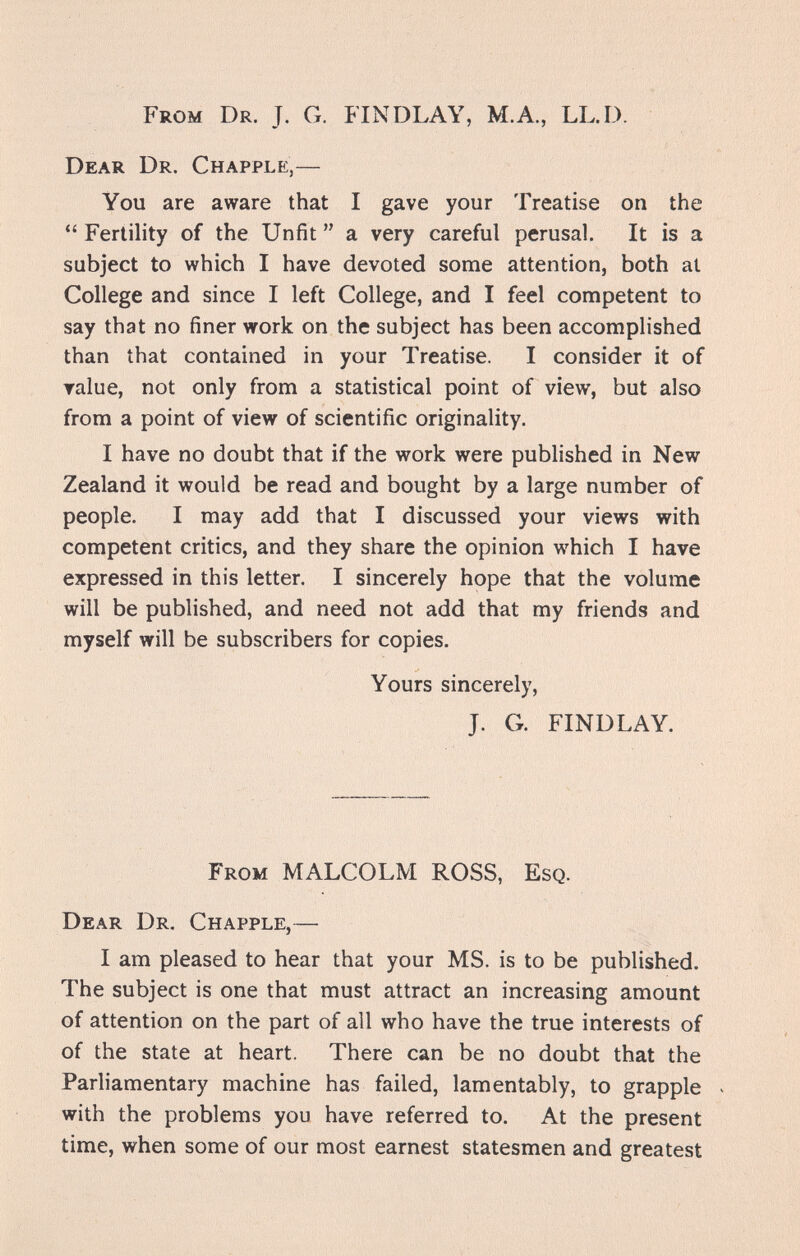 From Dr. J. G. FINDLAY, M.A., LL.D. Dear Dr. С h apple,— You are aware that I gave your Treatise on the  Fertility of the Unfit  a very careful perusal. It is a subject to which I have devoted some attention, both at College and since I left College, and I feel competent to say that no finer work on the subject has been accomplished than that contained in your Treatise. I consider it of ralue, not only from a statistical point of view, but also from a point of view of scientific originality. I have no doubt that if the work were published in New Zealand it would be read and bought by a large number of people. I may add that I discussed your views with competent critics, and they share the opinion which I have expressed in this letter. I sincerely hope that the volume will be published, and need not add that my friends and myself will be subscribers for copies. Yours sincerely, J. G. FINDLAY. From MALCOLM ROSS, Esq. Dear Dr. Chapple,— I am pleased to hear that your MS. is to be published. The subject is one that must attract an increasing amount of attention on the part of all who have the true interests of of the state at heart. There can be no doubt that the Parliamentary machine has failed, lamentably, to grapple ^ with the problems you have referred to. At the present time, when some of our most earnest statesmen and greatest