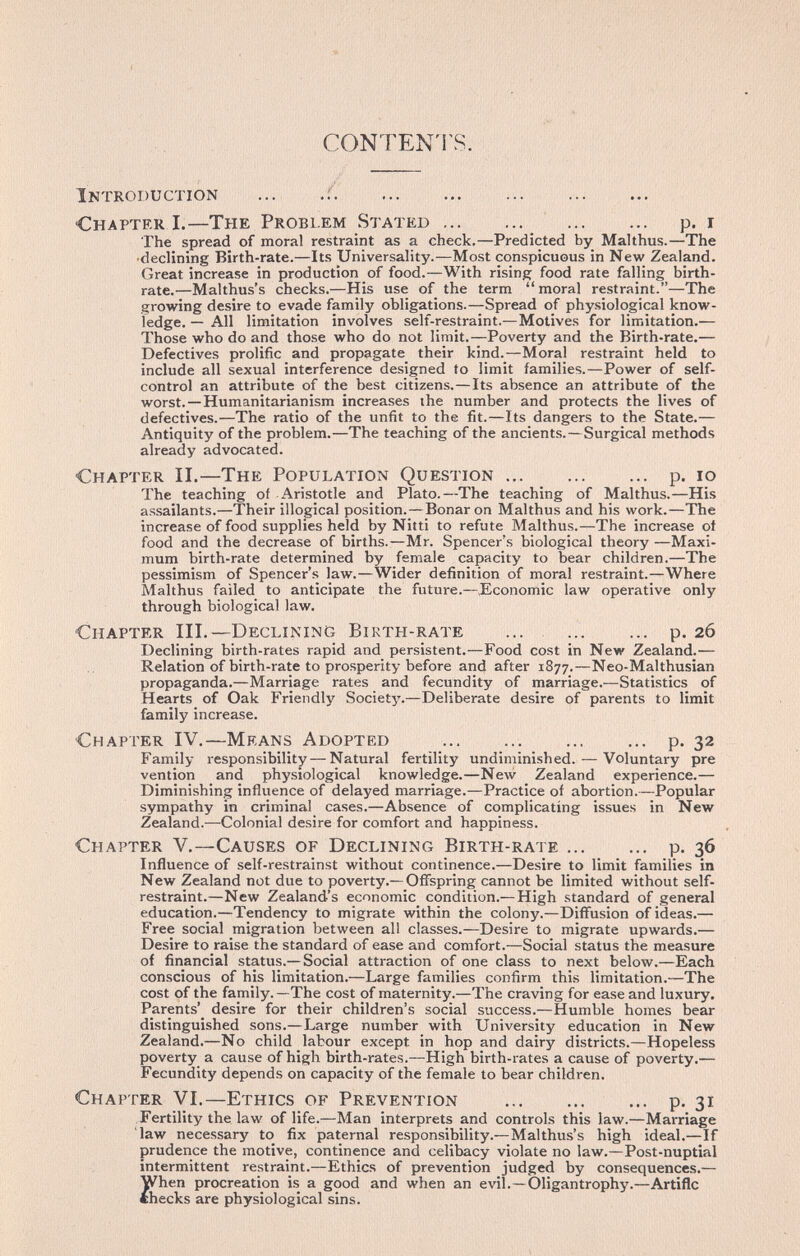 C0NTEN1\S. Introduction ... .f.   ... Chapter I.—The Problem Stated ... ...  p. i The spread of moral restraint as a check.—Predicted by Malthus.—The •declining Birth-rate.—Its Universality.—Most conspicuous in New Zealand. Great increase in production of food.—With rising food rate falling birth¬ rate.—Malthus's checks.—His use of the term  moral restraint.—The growing desire to evade family obligations.—Spread of physiological know¬ ledge. — All limitation involves self-restraint.—Motives for limitation.— Those who do and those who do not limit.—Poverty and the Birth-rate.— Defectives prolific and propagate their kind.—Moral restraint held to include all sexual interference designed to limit families.—Power of self- control an attribute of the best citizens.—Its absence an attribute of the worst.—Humanitarianism increases the number and protects the lives of defectives.—The ratio of the unfit to the fit.—Its dangers to the State.— Antiquity of the problem.—The teaching of the ancients.—Surgical methods already advocated. Chapter II.—The Population Question p. lo The teaching of Aristotle and Plato.—The teaching of Malthus.—His assailants.—Their illogical position.—Bonar on Malthus and his work.—The increase of food supplies held by Nitti to refute Malthus.—The increase of food and the decrease of births.—Mr. Spencer's biological theory —Maxi¬ mum birth-rate determined by female capacity to bear children.—The pessimism of Spencer's law.—Wider definition of moral restraint.—Where Malthus failed to anticipate the future.—.Economic law operative only through biological law. Chapter III.—Declining Birth-rate ... ... ... p. 26 Declining birth-rates rapid and persistent.—Food cost in New Zealand.— Relation of birth-rate to prosperity before and after 1877.—Neo-Malthusian propaganda.—Marriage rates and fecundity of marriage.—Statistics of Hearts of Oak Friendly Society.—Deliberate desire of parents to limit family increase. Chapter IV.—Means Adopted p- 32 Family responsibility—Natural fertility undiminished. — Voluntary pre vention and physiological knowledge.—New Zealand experience.— Diminishing influence of delayed marriage.—Practice of abortion.—Popular sympathy in criminal cases.—Absence of complicating issues in New Zealand.—Colonial desire for comfort and happiness. Chapter V.—Causes of Declining Birth-rate p. 36 Influence of self-restrainst without continence.—Desire to limit families in New Zealand not due to poverty.—Offspring cannot be limited without self- restraint.—New Zealand's economic condition.—High standard of general education.—Tendency to migrate within the colony.—Diffusion of ideas.— Free social migration between all classes.—Desire to migrate upwards.— Desire to raise the standard of ease and comfort.—Social status the measure of financial status.— Social attraction of one class to next below.—Each conscious of his limitation.—Large families confirm this limitation.—The cost of the family. —The cost of maternity.—The craving for ease and luxury. Parents'_ desire for their children's social success.—Humble homes bear distinguished sons.—Large number with University education in New Zealand.—No child labour except in hop and dairy districts.—Hopeless poverty a cause of high birth-rates.—High birth-rates a cause of poverty.— Fecundity depends on capacity of the female to bear children. Chapter VI.—Ethics of Prévention  p. 31 Fertility the law of life.—Man interprets and controls this law.—Marriage law necessary to_ fix paternal responsibility.—Malthus's high ideal.—If prudence the motive, continence and celibacy violate no law.—Post-nuptial intermittent restraint.—Ethics of prevention judged by consequences.— When procreation is a good and when an evil.—Oligantrophy.—Artiflc «hecks are physiological sins.