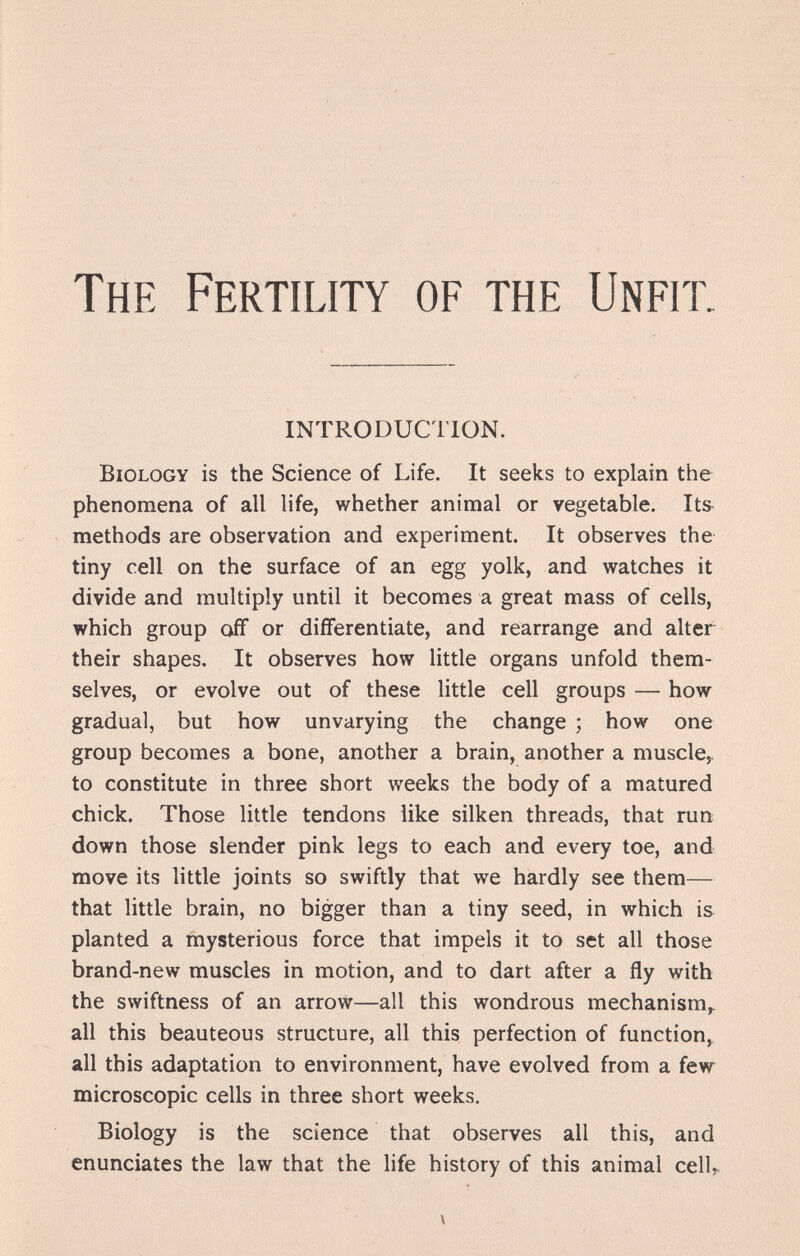 The Fertility of the Unfit. INTRODUCTION. Biology is the Science of Life. It seeks to explain the phenomena of all life, whether animal or vegetable. Its methods are observation and experiment. It observes the tiny cell on the surface of an egg yolk, and watches it divide and multiply until it becomes a great mass of cells, which group off or differentiate, and rearrange and alter their shapes. It observes how little organs unfold them¬ selves, or evolve out of these little cell groups — how gradual, but how unvarying the change ; how one group becomes a bone, another a brain, another a muscle^ to constitute in three short weeks the body of a matured chick. Those little tendons like silken threads, that run down those slender pink legs to each and every toe, and move its little joints so swiftly that we hardly see them— that little brain, no bigger than a tiny seed, in which is planted a mysterious force that impels it to set all those brand-new muscles in motion, and to dart after a fly with the swiftness of an arrow—all this wondrous mechanism^ all this beauteous structure, all this perfection of function,, all this adaptation to environment, have evolved from a few microscopic cells in three short weeks. Biology is the science that observes all this, and enunciates the law that the life history of this animal celU V