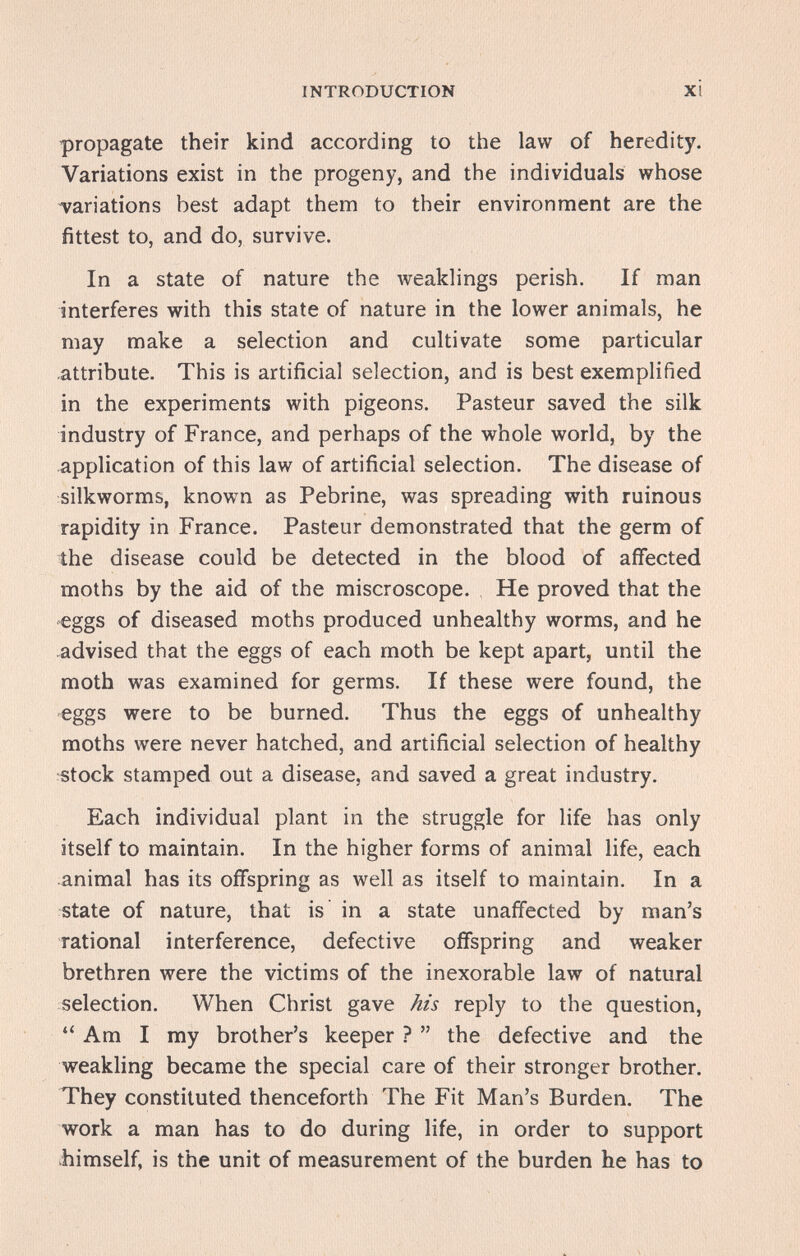 INTRODUCTION XI propagate their kind according to the law of heredity. Variations exist in the progeny, and the individuals whose variations best adapt them to their environment are the fittest to, and do, survive. In a state of nature the weaklings perish. If man interferes with this state of nature in the lower animals, he may make a selection and cultivate some particular attribute. This is artificial selection, and is best exemplified in the experiments with pigeons. Pasteur saved the silk industry of France, and perhaps of the whole world, by the application of this law of artificial selection. The disease of silkworms, known as Pebrine, was spreading with ruinous rapidity in France. Pasteur demonstrated that the germ of the disease could be detected in the blood of affected moths by the aid of the miscroscope. He proved that the ^ggs of diseased moths produced unhealthy worms, and he advised that the eggs of each moth be kept apart, until the moth was examined for germs. If these were found, the eggs were to be burned. Thus the eggs of unhealthy moths were never hatched, and artificial selection of healthy stock stamped out a disease, and saved a great industry. Each individual plant in the struggle for life has only itself to maintain. In the higher forms of animal life, each animal has its offspring as well as itself to maintain. In a state of nature, that is in a state unaffected by man's rational interference, defective offspring and weaker brethren were the victims of the inexorable law of natural selection. When Christ gave his reply to the question, Am I my brother's keeper ?  the defective and the weakling became the special care of their stronger brother. They constituted thenceforth The Fit Man's Burden. The work a man has to do during life, in order to support himself, is the unit of measurement of the burden he has to