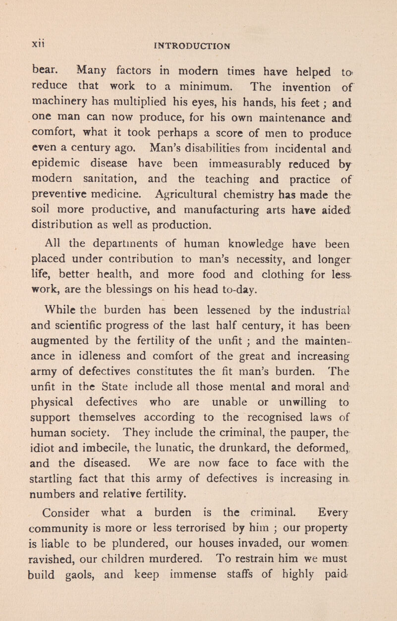 xii INTRODUCTION bear. Many factors in modern times have helped to reduce that work to a minimum. The invention of machinery has multipb'ed his eyes, his hands, his feet ; and one man can now produce, for his own maintenance and comfort, what it took perhaps a score of men to produce even a century ago. Man's disabilities from incidental and epidemic disease have been immeasurably reduced by modern sanitation, and the teaching and practice of preventive medicine. Agricultural chemistry has made the soil more productive, and manufacturing arts have aided distribution as well as production. All the departments of human knowledge have been placed under contribution to man's necessity, and longer life, better health, and more food and clothing for less work, are the blessings on his head to-day. While the burden has been lessened by the industrial and scientific progress of the last half century, it has been augmented by the fertility of the unfit ; and the mainten¬ ance in idleness and comfort of the great and increasing army of defectives constitutes the fit man's burden. The unfit in the State include all those mental and moral and physical defectives who are unable or unwilling to support themselves according to the recognised laws of human society. They include the criminal, the pauper, the idiot and imbecile, the lunatic, the drunkard, the deformed,, and the diseased. We are now face to face with the startling fact that this army of defectives is increasing in. numbers and relative fertility. Consider what a burden is the criminal. Every community is more or less terrorised by him ; our property is liable to be plundered, our houses invaded, our women ravished, our children murdered. To restrain him we must build gaols, and keep immense staffs of highly paid
