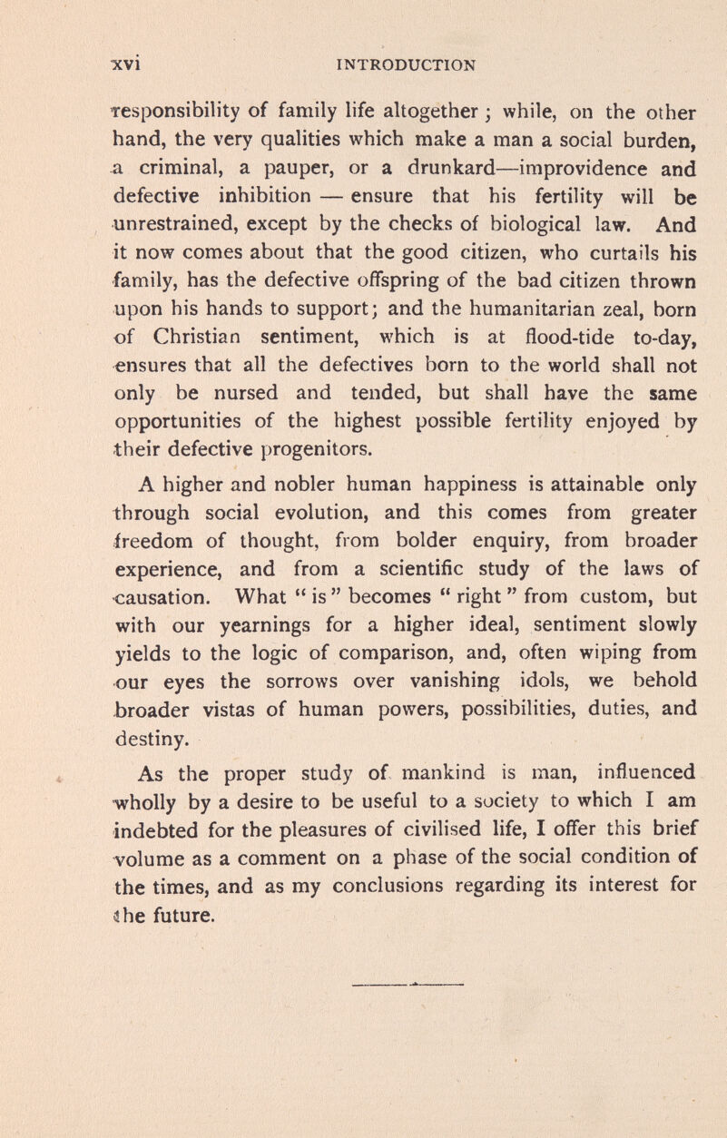 INTRODUCTION Tesponsibility of family life altogether ; while, on the other hand, the very qualities which make a man a social burden, л criminal, a pauper, or a drunkard—improvidence and defective inhibition — ensure that his fertility will be unrestrained, except by the checks of biological law. And it now comes about that the good citizen, who curtails his family, has the defective offspring of the bad citizen thrown upon his hands to support; and the humanitarian zeal, born of Christian sentiment, which is at flood-tide to-day, ensures that all the defectives born to the world shall not only be nursed and tended, but shall have the same opportunities of the highest possible fertility enjoyed by their defective progenitors. A higher and nobler human happiness is attainable only through social evolution, and this comes from greater freedom of thought, from bolder enquiry, from broader experience, and from a scientific study of the laws of causation. What  is  becomes  right  from custom, but with our yearnings for a higher ideal, sentiment slowly yields to the logic of comparison, and, often wiping from our eyes the sorrows over vanishing idols, we behold -broader vistas of human powers, possibilities, duties, and destiny. As the proper study of mankind is man, influenced ■wholly by a desire to be useful to a society to which I am indebted for the pleasures of civilised life, I offer this brief volume as a comment on a phase of the social condition of the times, and as my conclusions regarding its interest for ihe future.