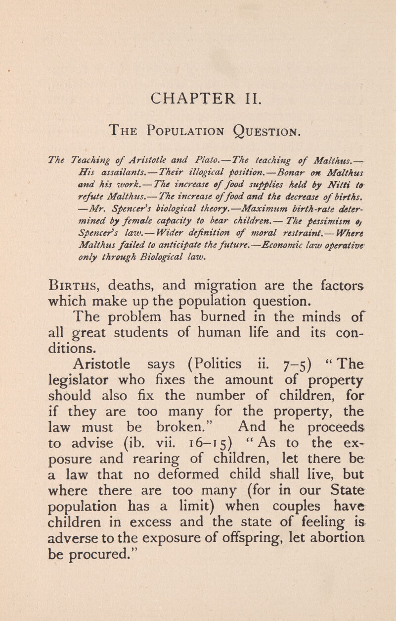 CHAPTER IL The Population Question. The Teaching of Aristotle and Plato.—The teaching of Malthus.—- His assailants. — Their illogical position.—Bonar on McUthus and his work. — The increase of food supplies held by Nitti to refute Malthus.—The increase of food and the decrease of births. —Mr. Spencer^s biological theory.—Maximum birth-rate deter¬ mined by female capacity to bear children.— The pessimism Oj Spencer's law.—Wider definition of moral restraint.— Where Malthus failed to anticipate the future.—Economic law operative- only through Biological law. Births, deaths, and migration are the factors which make up the population question. The problem has burned in the minds of all great students of human life and its con¬ ditions. Aristotle says (Politics ii. 7-5) The legislator who fixes the amount of property should also fix the number of children, for if they are too many for the property, the law must be broken. And he proceeds to advise (ib. vii. 16-15) ''As to the ex¬ posure and rearing of children, let there be a law that no deformed child shall live, but where there are too many (for in our State population has a limit) when couples have children in excess and the state of feeling is adverse to the exposure of offspring, let abortioa be procured.