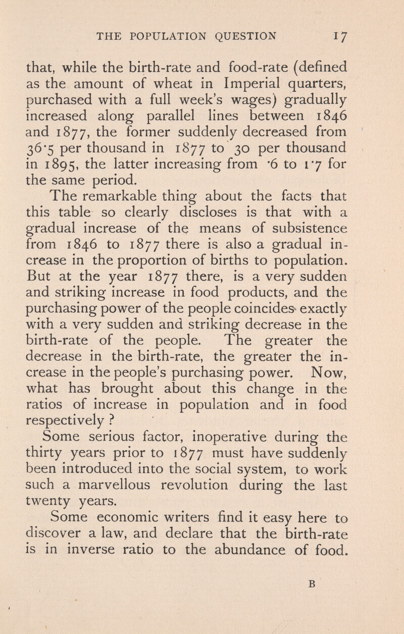 THE POPULATION QUESTION 17 that, while the birth-rate and food-rate (defined as the amount of wheat in Imperial quarters, purchased with a full week's wages) gradually increased along parallel lines between 1846 and 1877, the former suddenly decreased from 36*5 per thousand in 1877 to 30 per thousand in 1895, the latter increasing from *6 to 17 for the same period. The remarkable thing about the facts that this table so clearly discloses is that with a gradual increase of the means of subsistence from 1846 to 1877 there is also a gradual in¬ crease in the proportion of births to population. But at the year 1877 there, is a very sudden and striking increase in food products, and the purchasing power of the people coincides^ exactly with a very sudden and striking decrease in the birth-rate of the people. The greater the decrease in the birth-rate, the greater the in¬ crease in the people's purchasing power. Now, what has brought about this change in the ratios of increase in population and in food respectively ? Some serious factor, inoperative during the thirty years prior to 1877 must have suddenly been introduced into the social system, to work such a marvellous revolution during the last twenty years. Some economic writers find it easy here to discover a law, and declare that the birth-rate is in inverse ratio to the abundance of food. в