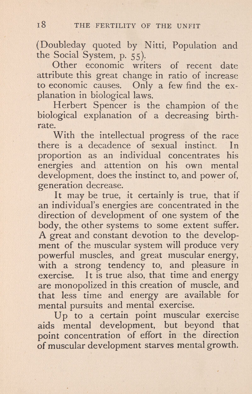 18 THE FERTILITY OF THE UNFIT (Doubleday quoted by Nitti, Population and the Social System, p. 55). Other economic writers of recent date attribute this great change in ratio of increase to economic causes. Only a few find the ex¬ planation in biological laws. Herbert Spencer is the champion of the biological explanation of a decreasing birth¬ rate. With the intellectual progress of the race there is a decadence of sexual instinct. In proportion as an individual concentrates his energies and attention on his own mental development, does the instinct to, and power of, generation decrease. It may be true, it certainly is true, that if an individual's energies are concentrated in the direction of development of one system of the body, the other systems to some extent suffer. A great and constant devotion to the develop¬ ment of the muscular system will produce very powerful muscles, and great muscular energy, with a strong tendency to, and pleasure in exercise. It is true also, that time and energy are monopolized in this creation of muscle, and that less time and energy are available for mental pursuits and mental exercise. Up to a certain point muscular exercise aids mental development, but beyond that point concentration of effort in the direction of muscular development starves mental growth.