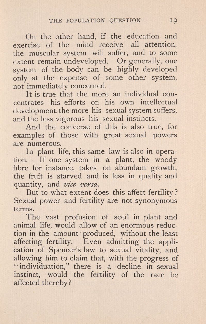 THE POPULATION QUESTION 19 On the other hand, if the education and exercise of the mind receive all attention, the muscular system will suffer, and to some extent remain undeveloped. Or generally, one system of the body can be highly developed only at the expense of some other system, not immediately concerned. It is true that the more an individual con¬ centrates his efforts on his own intellectual development, the more his sexual system suffers, and the less vigorous his sexual instincts. And the converse of this is also true, for examples of those with great sexual powers are numerous. In plant life, this same law is also in opera¬ tion. If one system in a plant, the woody fibre for instance, takes on abundant growth, the fruit is starved and is less in quality and quantity, and vice versa. But to what extent does this affect fertility ? Sexual power and fertility are not synonymous terms. The vast profusion of seed in plant and animal life, would allow of an enormous reduc¬ tion in the amount produced, without the least affecting fertility. Even admitting the appli¬ cation of Spencer's law to sexual vitality, and allowing him to claim that, with the progress of individuation, there is a decline in sexual instinct, would the fertility of the race be affected thereby ?