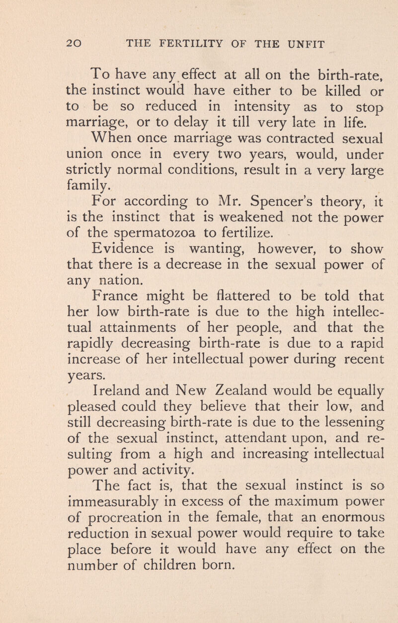 20 THE FERTILITY OF THE UNFIT To have any effect at all on the birth-rate, the instinct would have either to be killed or to be so reduced in intensity as to stop marriage, or to delay it till very late in life. When once marriage was contracted sexual union once in every two years, would, under strictly normal conditions, result in a very large family. For according to Mr. Spencer's theory, it is the instinct that is weakened not the power of the spermatozoa to fertilize. Evidence is wanting, however, to show that there is a decrease in the sexual power of any nation. France might be flattered to be told that her low birth-rate is due to the high intellec¬ tual attainments of her people, and that the rapidly decreasing birth-rate is due to a rapid increase of her intellectual power during recent years. Ireland and New Zealand would be equally pleased could they believe that their low, and still decreasing birth-rate is due to the lessening of the sexual instinct, attendant upon, and re¬ sulting from a high and increasing intellectual power and activity. The fact is, that the sexual instinct is so immeasurably in excess of the maximum power of procreation in the female, that an enormous reduction in sexual power would require to take place before it would have any effect on the number of children born.