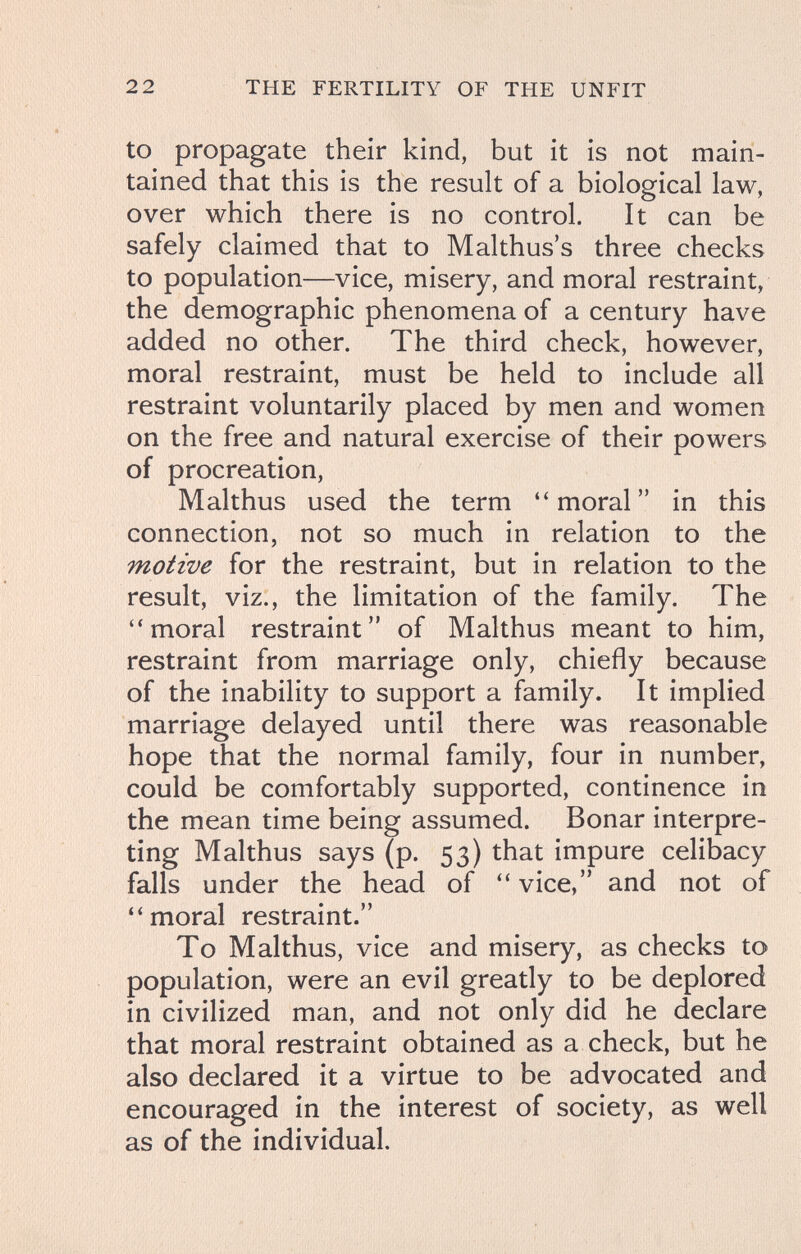 2 2 THE FERTILITY OF THE UNFIT to propagate their kind, but it is not main¬ tained that this is the result of a biological law, over which there is no control. It can be safely claimed that to Malthus's three checks to population—vice, misery, and moral restraint, the demographic phenomena of a century have added no other. The third check, however, moral restraint, must be held to include all restraint voluntarily placed by men and women on the free and natural exercise of their powers of procreation, Malthus used the term moral in this connection, not so much in relation to the motive for the restraint, but in relation to the result, viz., the limitation of the family. The moral restraint of Malthus meant to him, restraint from marriage only, chiefly because of the inability to support a family. It implied marriage delayed until there was reasonable hope that the normal family, four in number, could be comfortably supported, continence in the mean time being assumed. Bonar interpre¬ ting Malthus says (p. 53) that impure celibacy falls under the head of  vice, and not of moral restraint. To Malthus, vice and misery, as checks to population, were an evil greatly to be deplored in civilized man, and not only did he declare that moral restraint obtained as a check, but he also declared it a virtue to be advocated and encouraged in the interest of society, as well as of the individual.