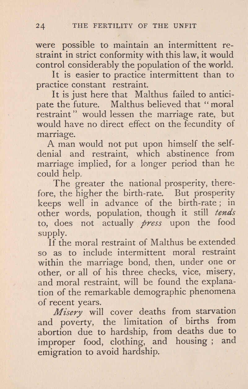24 THE FERTILITY OF THE UNFIT were possible to maintain an intermittent re¬ straint in strict conformity with this law, it would control considerably the population of the world. It is easier to practice intermittent than to practice constant restraint. It is just here that Malthus failed to antici¬ pate the future. Malthus believed that ''moral restraint would lessen the marriage rate, but would have no direct effect on the fecundity of marriage. A man would not put upon himself the self- denial and restraint, which abstinence from marriage implied, for a longer period than he could help. The greater the national prosperity, there¬ fore, the higher the birth-rate. But prosperity keeps well in advance of the birth-rate ; in other words, population, though it still tends to, does not actually press upon the food supply. If the moral restraint of Malthus be extended so as to include intermittent moral restraint within the marriage bond, then, under one or other, or all of his three checks, vice, misery, and moral restraint, will be found the explana¬ tion of the remarkable demographic phenomena of recent years. Misery will cover deaths from starvation and poverty, the limitation of births from abortion due to hardship, from deaths due to improper food, clothing, and housing ; and emigration to avoid hardship.