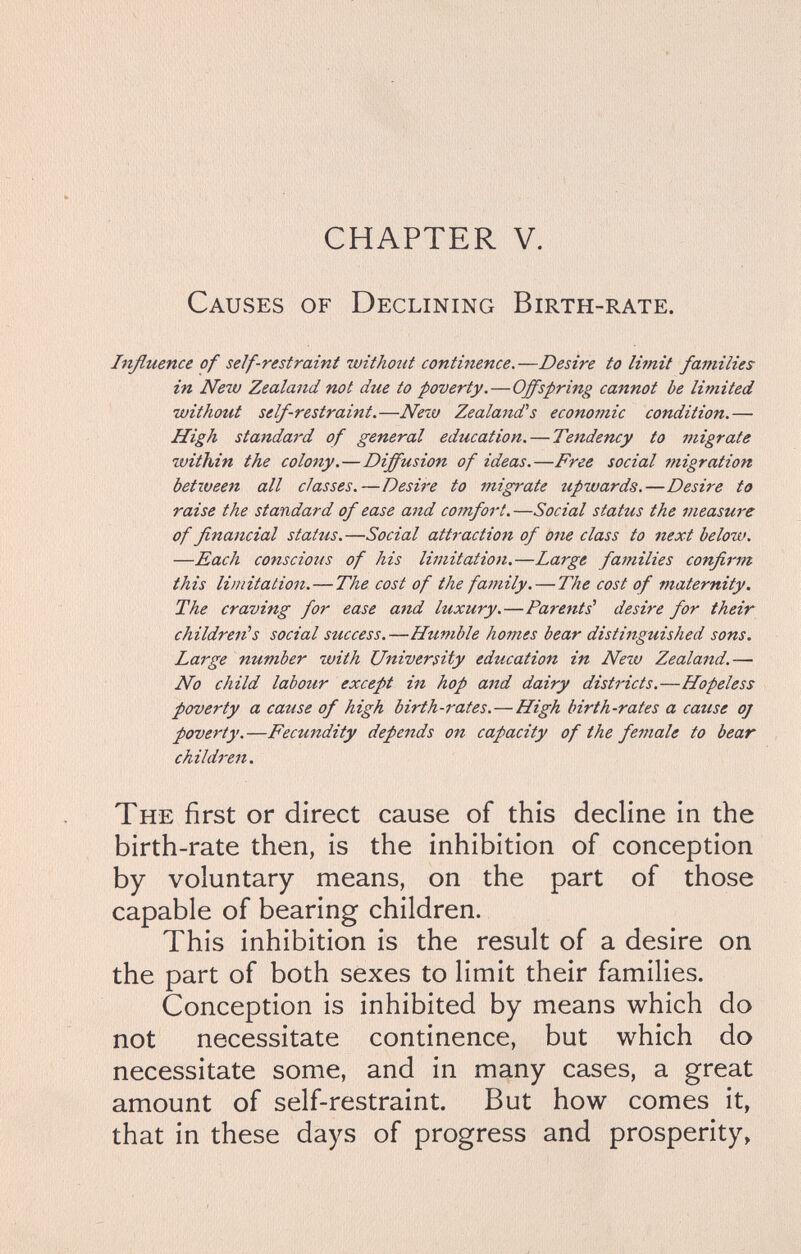 CHAPTER V. Causes of Declining Birth-rate. Influence of self-restraint withotit continence.—Desire to limit families in New Zealand not due to poverty.—Offspring cannot be limited withotit self-restraint.—Nexv Zeala7id''s economic condition.—• High standard of general education. — Tendency to migrate within the colony.—Diffusion of ideas.—Free social fuigration between all classes.—Desire to migrate upwards.—Desire to raise the standard of ease and comfort.—Social status the measure of financial status.—Social attraction of one class to next below. —Each conscious of his limitation.—Large families confirm this limitation.—The cost of the family. — The cost of maternity. The craving for ease and luxury.—Parents' desire for their children's social success.—Humble homes bear distinguished sons. Large number with University education in Nezu Zealand.— No child labour except in hop and dairy districts.—Hopeless poverty a cause of high birth-rates.—High birth-rates a cause oj poverty.—Fecundity depends on capacity of the female to bear children. The first or direct cause of this decline in the birth-rate then, is the inhibition of conception by voluntary means, on the part of those capable of bearing children. This inhibition is the result of a desire on the part of both sexes to limit their families. Conception is inhibited by means which do not necessitate continence, but which do necessitate some, and in many cases, a great amount of self-restraint. But how comes it, that in these days of progress and prosperity,