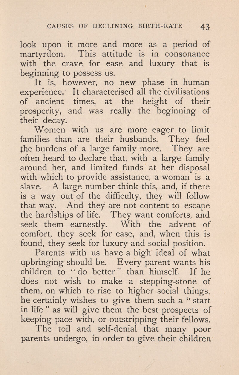 CAUSES OF DECLINING BIRTH-RATE 43 look Upon it more and more as a period of martyrdom. This attitude is in consonance with the crave for ease and luxury that is beginning to possess us. It is, however, no new phase in human experience. It characterised all the civilisations of ancient times, at the height of their prosperity, and was really the beginning of their decay. Women with us are more eager to limit families than are their husbands. They feel the burdens of a large family more. They are often heard to declare that, with a large family around her, and limited funds at her disposal with which to provide assistance, a woman is a slave. A large number think this, and, if there is a way out of the difficulty, they will follow that way. And they are not content to escape the hardships of life. They want comforts, and seek them earnestly. With the advent of comfort, they seek for ease, and, when this is found, they seek for luxury and social position. Parents with us have a high ideal of what upbringing should be. Every parent wants his children to do better than himself If he does not wish to make a stepping-stone of them, on which to rise to higher social things, he certainly wishes to give them such a  start in life  as will give them the best prospects of keeping pace with, or outstripping their fellows. The toil and self-denial that many poor parents undergo, in order to give their children
