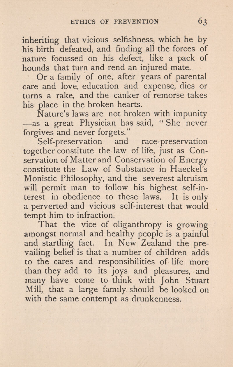 ETHICS OF PREVENTION inheriting that vicious selfishness, which he by his birth defeated, and finding all the forces of nature focussed on his defect, like a pack of hounds that turn and rend an injured mate. Or a family of one, after years of parental care and love, education and expense, dies or turns a rake, and the canker of remorse takes his place in the broken hearts. Nature's laws are not broken with impunity —as a great Physician has said, She never forgives and never forgets. Self-preservation and race-preservation together constitute the law of life, just as Con¬ servation of Matter and Conservation of Energy constitute the Law of Substance in Haeckel's Monistic Philosophy, and the severest altruism will permit man to follow his highest self-in¬ terest in obedience to these laws. It is only a perverted and vicious self-interest that would tempt him to infraction. That the vice of oliganthropy is growing amongst normal and healthy people is a painful and startling fact. In New Zealand the pre¬ vailing belief is that a number of children adds to the cares and responsibilities of life more than they add to its joys and pleasures, and many have come to think with John Stuart Mill, that a large family should be looked on with the same contempt as drunkenness.